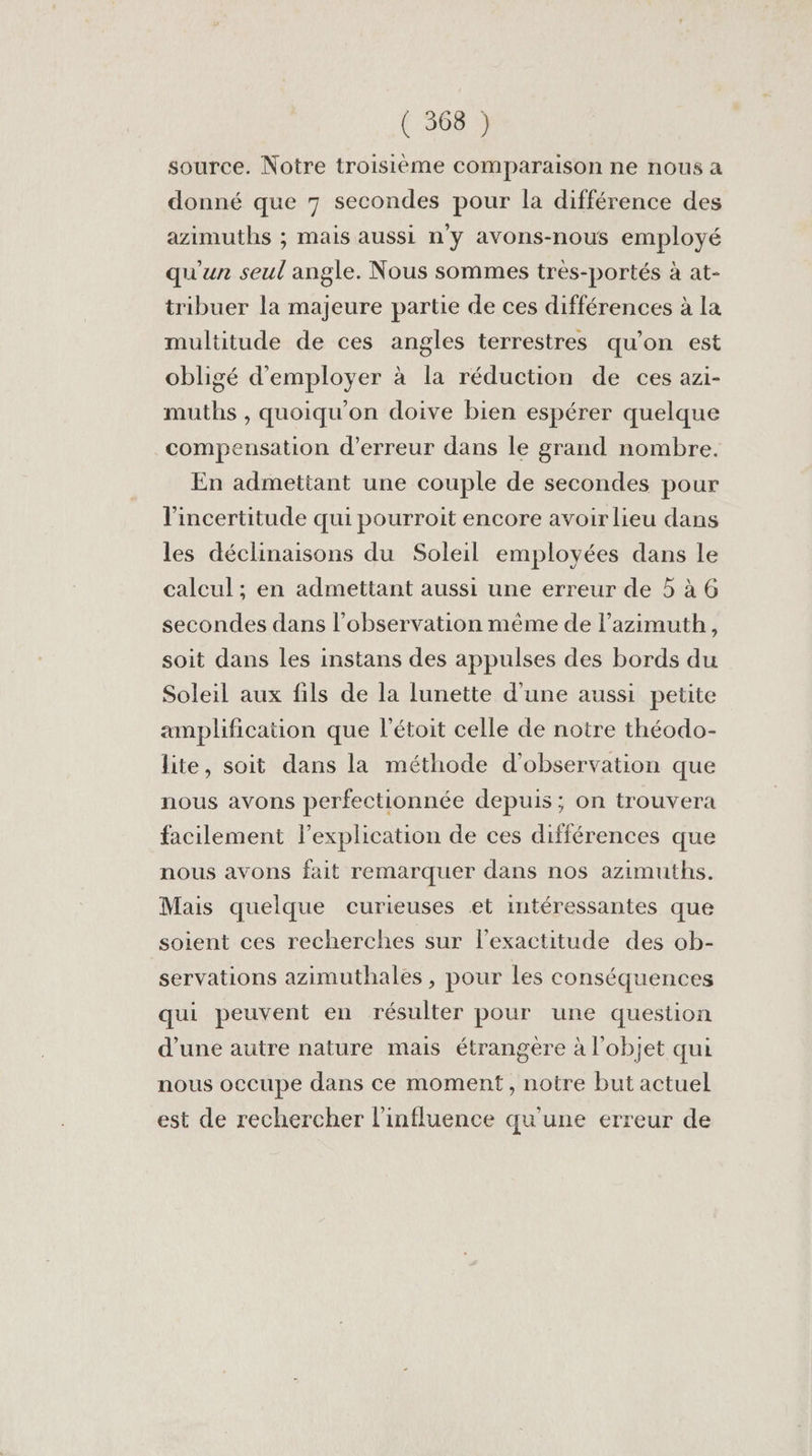 source. Notre troisième comparaison ne nous à donné que 7 secondes pour la différence des azimuths ; mais aussi n'y avons-nous employé qu'un seul angle. Nous sommes très-portés à at- tribuer la majeure partie de ces différences à la multitude de ces angles terrestres qu’on est obligé d'employer à la réduction de ces azi- muths , quoiqu'on doive bien espérer quelque compensation d'erreur dans le grand nombre. En admettant une couple de secondes pour l'incertitude qui pourroit encore avoir lieu dans les déclinaisons du Soleil employées dans le calcul ; en admettant aussi une erreur de 5 à G secondes dans l'observation même de l’azimuth, soit dans les instans des appulses des bords du Soleil aux fils de la lunette d'une aussi petite amplification que l'étoit celle de notre théodo- lite, soit dans la méthode d'observation que nous avons perfectionnée depuis; on trouvera facilement l'explication de ces différences que nous avons fait remarquer dans nos azimuths. Mais quelque curieuses et intéressantes que soient ces recherches sur lexactitude des ob- servations azimuthales , pour les conséquences qui peuvent en résulter pour une question d’une autre nature mais étrangere à l'objet qui nous occupe dans ce moment, notre but actuel est de rechercher l'influence qu'une erreur de