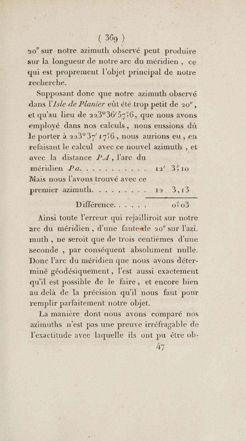 0 sur notre azimuth observé peut produire sur la longueur de notre arc du méridien, ce qui est proprement l'objet principal de notre recherche. Supposant donc que notre azimuth observé dans l’Zsle de Planier eût été trop petit de 20”, et qu'au lieu de 223°36/57:6, que nous avons employé dans nos calculs, nous eussions dù le porter à 223°37/17:6, nous aurions eu , en refaisant le calcul avec ce nouvel azimuth , et avec la distance 2.4, l'arc du méridien di. LR Gi dot) 85e Mais nous l'avons trouvé avec ce prcuier amuse 9,13 Différence. . . . .. 0503 Ainsi toute l'erreur qui rejailliroit sur notre arc du méridien , d'une fauteade 20” sur l’azi. muth , ne seroit que de trois centièmes d’une seconde , par conséquent absolument nulle. Donc l'arc du méridien que nous avons déter- miné géodésiquement , l'est aussi exactement qu’il est possible de le faire, et encore bien au delà de la précision qu'il nous faut pour remplir parfaitement notre objet. La manière dont nous avons comparé nos azinmuths n'est pas une preuve irréfragable de l'exactitude avec laquelle ils ont pu ètre ob- 47