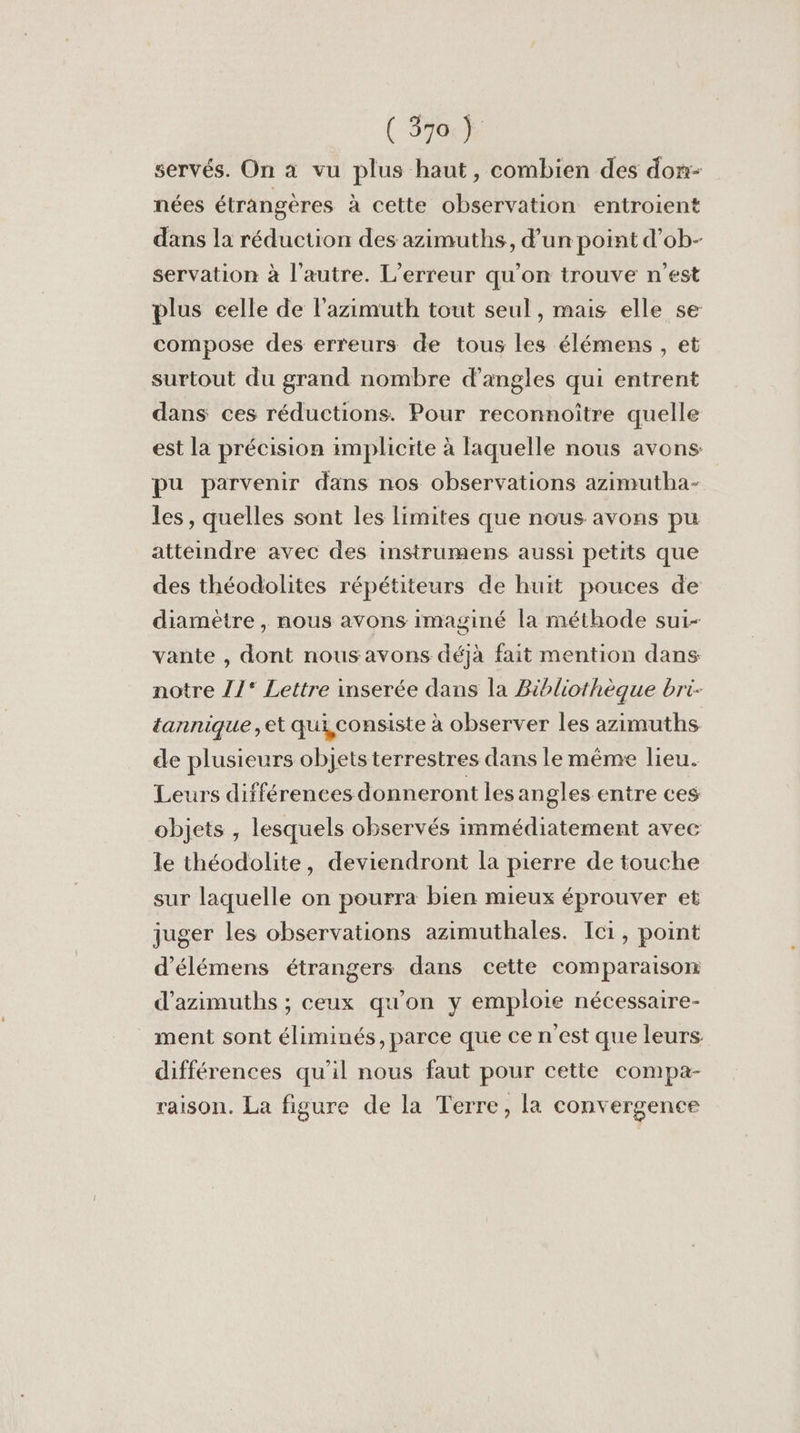 servés. On à vu plus haut, combien des don- nées étrangères à cette observation entroient dans la réduction des azimuths, d’un point d'ob- servation à l’autre. L'erreur qu’on trouve n'est plus celle de l’azimuth tout seul, mais elle se compose des erreurs de tous les élémens , et surtout du grand nombre d’angles qui entrent dans ces réductions. Pour reconnoitre quelle est la précision implicite à laquelle nous avons pu parvenir dans nos observations azimutha- les, quelles sont les limites que nous avons pu atteindre avec des instrumens aussi petits que des théodolites répétiteurs de huit pouces de diamètre , nous avons imaginé la méthode sui- vante , dont nous avons déjà fait mention dans notre /17* Lettre inserée dans la Bibliothèque bri- tannique ,et qui,consiste à observer les azimuths de plusieurs objets terrestres dans le même lieu. Leurs différences donneront les angles entre ces objets , lesquels observés immédiatement avec le théodolite, deviendront la pierre de touche sur laquelle on pourra bien mieux éprouver et juger les observations azimuthales. Ici, point d'élémens étrangers dans cette comparaison d’azimuths ; ceux qu'on y emploie nécessaire- ment sont éliminés, parce que ce n'est que leurs: différences qu'il nous faut pour cette compa- raison. La figure de la Terre, la convergence