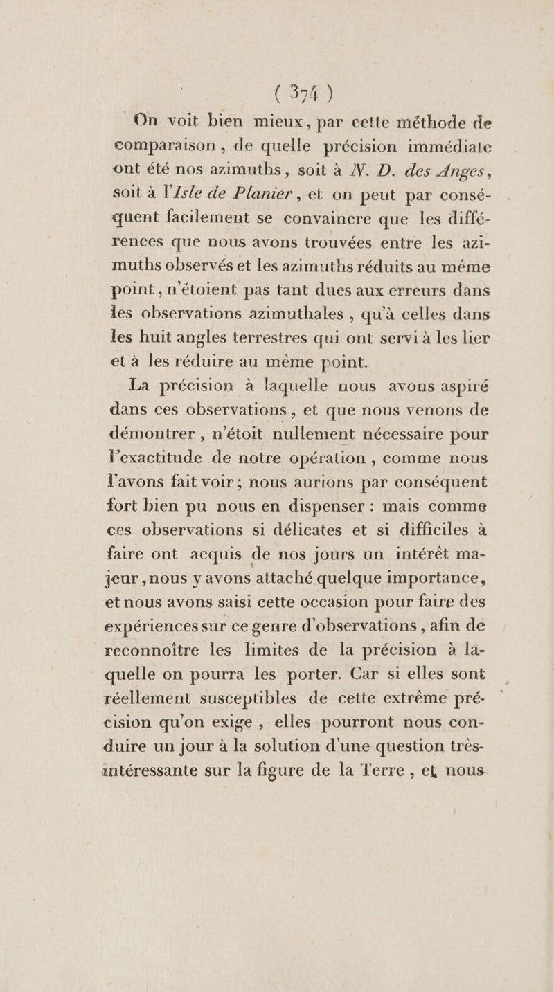 On voit bien mieux, par cette méthode de comparaison , de quelle précision immédiate ont été nos azimuths, soit à N. D. des Anges, soit à l'Zs/e de Planier , et on peut par consé- quent facilement se convaincre que les diffé- rences que nous avons trouvées entre les azi- muths observés et Les azimuths réduits au même point, n'étoient pas tant dues aux erreurs dans les observations azimuthales , qu’à celles dans les huit angles terrestres qui ont servi à les lier et à les réduire au même point. La précision à laquelle nous avons aspiré dans ces observations , et que nous venons de démontrer , n'étoit nullement nécessaire pour l'exactitude de notre opération , comme nous l'avons fait voir; nous aurions par conséquent fort bien pu nous en dispenser : mais comme ces observations si délicates et si difficiles à faire ont acquis de nos jours un intérêt ma- jeur ,nous y avons attaché quelque importance, et nous avons saisi cette occasion pour faire des expériences sur ce genre d'observations , afin de reconnoitre les limites de la précision à la- quelle on pourra les porter. Car si elles sont réellement susceptibles de cette extrême pré- cision qu'on exige , elles pourront nous con- duire un jour à la solution d'une question tres- intéressante sur la figure de la Terre , et nous.