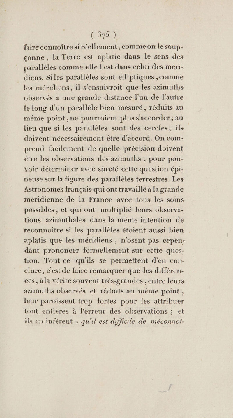faire connoître si réellement , comme on le soup- conne , la Terre est aplatie dans le sens des parallèles comme elle l’est dans celui des méri- diens. Siles parallèles sont elliptiques ,eomme les méridiens, il s'ensuivroit que les azimuths observés à une grande distance lun de l’autre le long d’un parallèle bien mesuré, réduits au même point ,ne pourroient plus s’accorder; au lieu que si les parallèles sont des cercles, ils | doivent nécessairement être d'accord. On com- prend facilement de quelle précision doivent être les observations des azimuths , pour pou- voir déterminér avec süreté cette question épi- neuse sur la figure des parallèles terrestres. Les Astronomes français qui ont travaillé à la grande méridienne de la France avec tous les soins possibles , et qui ont multiplié leurs observa- tions azimuthales dans la même intention de reconnoitre si les parallèles étoient aussi bien aplatis que les méridiens , n'osent pas cepen- dant prononcer formellement sur cette ques- tion. Tout ce qu'ils se permettent d'en con- clure, c'est de faire remarquer que les différen- ces, àla vérité souvent très-grandes ,entre leurs azimuths observés et réduits au même point , leur paroissent trop fortes pour les attribuer tout entières à l'erreur des observations ; et ils en inférent « qu’il est difficile de méconnot-