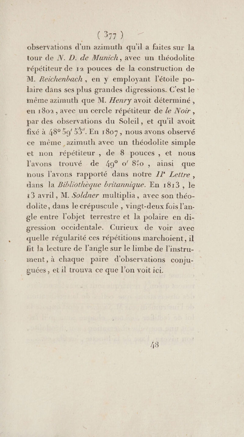 | ARE - Pr observations d’un azimuth qu'il a faites sur la tour de . D. de Munich, avec un théodolite répétiteur de 12 pouces de la construction de M. AReichenbach, en y employant l'étoile po- laire dans ses plus grandes digressions. C’est Le : même azimuth que M. Henry avoit déterminé, en 1802, avec un cercle répétiteur de le Nour, par des observations du Soleil, et qu'il avoit fixé à 489 59/ 53, En 1807, nous avons observé ce même azimuth avec un théodolite simple et non répétiteur , de 8 pouces , et nous l'avons trouvé de 49° o/ 80 , ainsi que nous l'avons rapporté dans notre Z/° Lettre, dans la Bibliothèque britannique. En 1813 , le 13 avril, M. Soldner multiplia, avec son théo- dolite, dans le crépuscule , vingt-deux fois l’an- gle entre l'objet terrestre et la polaire en di- gression occidentale. Curieux de voir avec quelle régularité ces répétitions marchoient, il fit la lecture de l'angle sur le limbe de l'instru- ment, à chaque paire d'observations conju- guées , et il trouva ce que l’on voit ici. 48