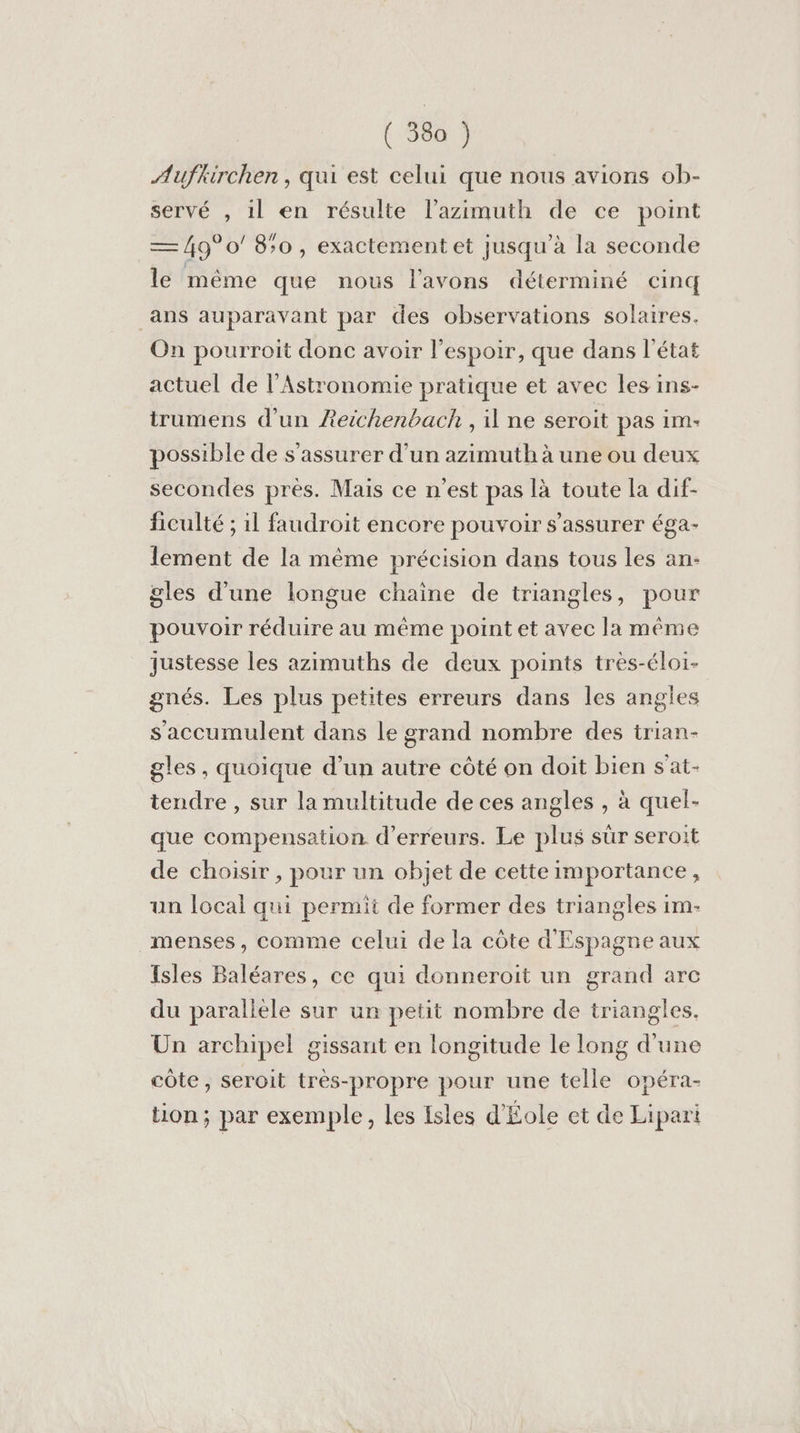 Aufkirchen, qui est celui que nous avions ob- servé , il en résulte l’azimuth de ce point — 49° 0’ 8;0 , exactement et jusqu’à la seconde le même que nous l'avons déterminé cinq ans auparavant par des observations solaires. On pourroit donc avoir l'espoir, que dans l’état actuel de l’Astronomie pratique et avec les ins- trumens d'un Aeichenbackh , il ne seroit pas im- possible de s'assurer d’un azimuth à une ou deux secondes près. Mais ce n’est pas là toute la dif- ficulté ; il faudroit encore pouvoir s'assurer éga- lement de la même précision dans tous les an- gles d’une longue chaine de triangles, pour pouvoir réduire au même point et avec la même justesse les azimuths de deux points très-éloi- gnés. Les plus petites erreurs dans les angles s'accumulent dans le grand nombre des trian- gles , quoique d’un autre côté on doit bien s'at- tendre , sur la multitude de ces angles , à quel- que compensation d'erreurs. Le plus sür seroit de choisir , pour un objet de cette importance, un local qui permit de former des triangles 1m- menses, comme celui de la côte d'Espagne aux Isles Baléares, ce qui donneroit un grand arc du paralièle sur un petit nombre de triangles. Un archipel gissant en longitude le long d'une côte, seroit très-propre pour une telle opéra- tion; par exemple, les Isles d'Éole et de Lipari