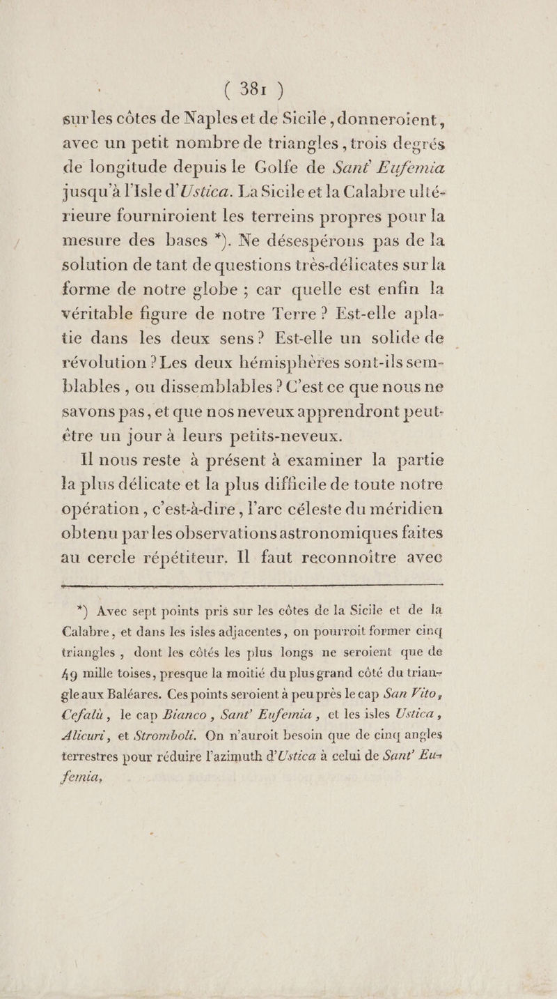 sur les côtes de Naples et de Sicile ,donneroïent, avec un petit nombre de triangles ,trois degrés de longitude depuis le Golfe de San£ Eufemia jusqu'à l'Isle d'Ustica. La Sicile et la Calabre ulté- rieure fourniroient les terreins propres pour la mesure des bases *). Ne désespérons pas de la solution de tant de questions très-délicates sur la forme de notre globe ; car quelle est enfin la véritable figure de notre Terre ? Est-elle apla- üie dans les deux sens? Est-elle un solide de révolution ? Les deux hémisphères sont-ils sem- blables , ou dissemblables ? C’est ce que nous ne savons pas et que nos neveux apprendront peul- ètre un jour à leurs petits-neveux. Il nous reste à présent à examiner la partie la plus délicate et la plus difficile de toute notre opération, c'est-à-dire, l'arc céleste du méridien obtenu parles observations astronomiques faites au cercle répétiteur, Il faut reconnoitre avec Calabre , et dans les isles adjacentes, on pourroit former cint triangles , dont les côtés les plus longs ne seroient que de 49 mille toises, presque la moitié du plusgrand côté du trian- gleaux Baléares. Ces points seroient à peu près le cap San Vito, Cefali, le cap Bianco , Sant’ Eufemia, et les isles Ustica , Alicurt, et Stromboli. On n’auroit besoin que de cinq angles terrestres pour réduire l’azimuth d’Ustica à celui de Sant’ Eu femia,