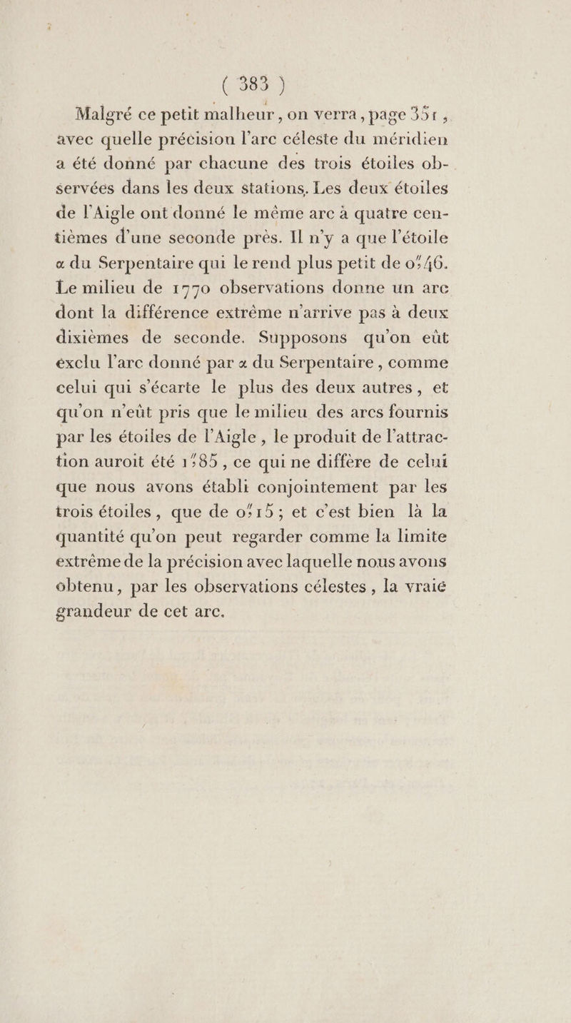 (384 ) Malgré ce petit malheur , on verra, page 35r, avec quelle précision l’arc céleste du méridien a été donné par chacune des trois étoiles ob- servéés dans les deux stations. Les deux étoiles de l’Aigle ont donné le même arc à quatre cen- tièmes d’une seconde près. Il n’y a que l'étoile « du Serpentaire qui le rend plus petit de 0/6. Le milieu de 1770 observations donne un arc dont la différence extrême n'arrive pas à deux dixièmes de seconde. Supposons qu'on eût exclu l'arc donné par + du Serpentaire , comme celui qui s'écarte le plus des deux autres, et qu'on n'eût pris que le milieu des arcs fournis par les étoiles de l'Aigle , le produit de l'attrac- tion auroit été 1:85, ce qui ne diffère de celui que nous avons établi conjointement par les trois étoiles, que de 015; et c'est bien là la quantité qu'on peut regarder comme la limite extrême de la précision avec laquelle nous avons obtenu, par les observations célestes , la vraié grandeur de cet arc.