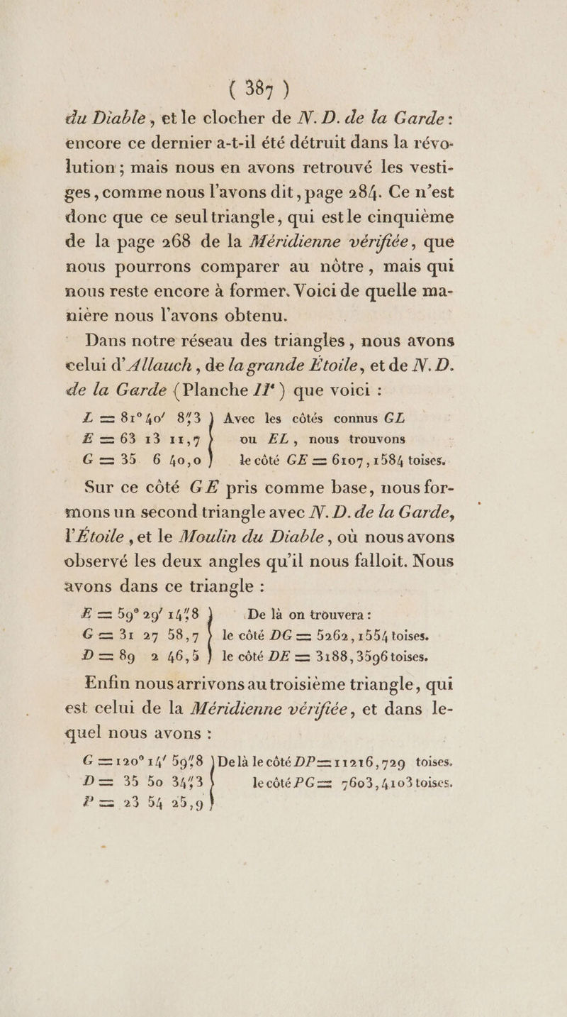 du Diable, et le clocher de N. D. de la Garde: encore ce dernier a-t-1l été détruit dans la révo- lution ; mais nous en avons retrouvé les vesti- ges, comme nous l'avons dit, page 284. Ce n’est donc que ce seultriangle, qui estle cinquième de la page 268 de la Aéridienne vérifiée, que nous pourrons comparer au nôtre, mais qui nous reste encore à former. Voici de quelle ma- niere nous l'avons obtenu. Dans notre réseau des triangles , nous avons celui d’A4{lauch , de la grande Étoile, et de N.D. de la Garde (Planche 27‘) que voici : L = 81°40/ 873 } Avec les côtés connus GZ E = 63 33 15,9 ou ÆL, nous trouvons G= 35 6 40,0 le côté GE = 6107, 1584 toises. Sur ce côté GE pris comme base, nous for- mons un second triangle avec N. D. de la Garde, l'Étoile ,et le Moulin du Diable, où nous avons observé les deux angles qu’il nous falloit. Nous avons dans ce triangle : ÆE = 59° 29° 1478 De là on trouvera : G= 31 27 58,7 }) le côté DG = 5262, 1554 toises. D = 89 2 46,5 } le côté DE = 3188, 3596 toises. Enfin nousarrivons au troisième triangle, qui est celui de la Méridienne vérifiée, et dans le- quel nous avons : G=120° 14 5978 )Delà le côté DP—11916,729 toises. PS3 bo13553 lecôté PGZ 7603,4103toiscs. PF =, 56 35,9