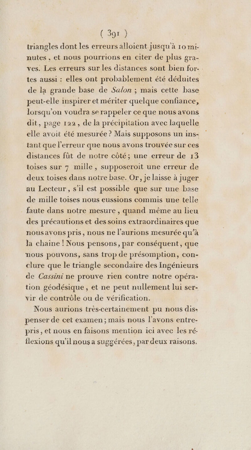 ( 397 } | triangles dont les erreurs alloient jusqu'à 10 rni- nutes , et nous pourrions en citer de plus gra- ves. Les erreurs sur les distances sont bien for- tes aussi : elles ont probablement été déduites de la grande base de Salon ; mais cette base peut-elle inspirer et mériter quelque confiance, lorsqu'on voudra se rappeler ce que nous avons dit, page 122, de la précipitation avec laquelle elle avoit été mesurée ? Mais supposons un ins- tant que l'erreur que nous avons trouvée sur ces distances füt de notre côté; une erreur de 13 toises sur 7 mille, supposeroit une erreur de deux toises dans notre base. Or, je laisse à juger au Lecteur, s’il est possible que sur une base de mille toises nous eussions commis une telle faute dans notre mesure , quand même au lieu des précautions et des soins extraordinaires que nousavons pris, nous ne l’aurions mesurée qu’à la chaine ! Nous pensons, par conséquent, que nous pouvons, Sans irop de présomption, con- clure que le triangle secondaire des Ingénieurs de Cassini ne prouve rien contre notre opéra- tion géodésique , et ne peut nullement lui ser- vir de contrôle ou de vérification. Nous aurions très-certainement pu nous dis: penser de cet examen ; mais nous l'avons entre- pris, et nous en faisons mention 1ci avec les ré- flexions qu’il nous a suggérées, par deux raisons.