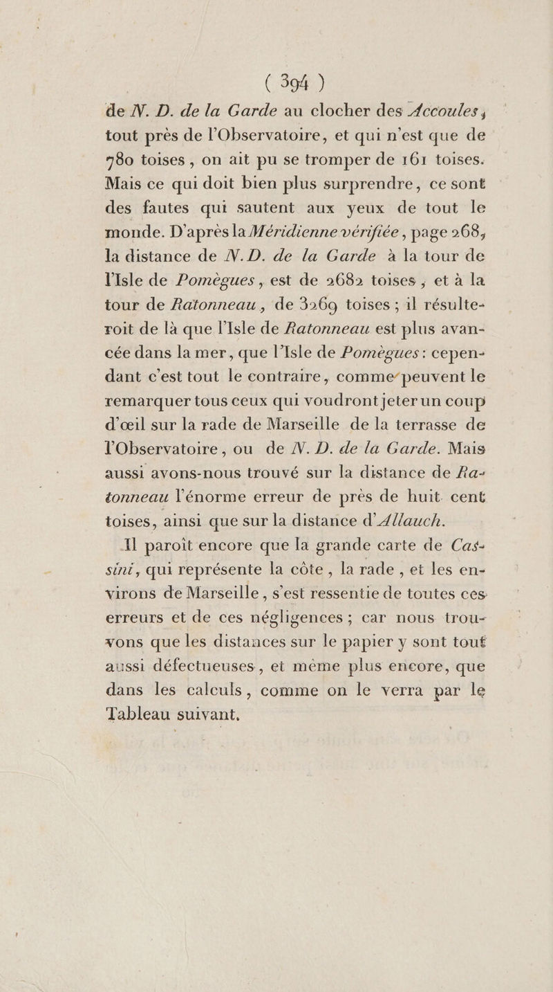 | ( 594 ) de N. D. de la Garde au clocher des Æccoules, tout près de l'Observatoire, et qui n'est que de 780 toises , on ait pu se tromper de 161 toises. Mais ce qui doit bien plus surprendre, ce sont des fautes qui sautent aux yeux de tout le monde. D'après la Méridienne vérifiée , page 268, la distance de V.D. de la Garde à la tour de l'Isle de Pomègues , est de 2682 toises ; et à la tour de Ratonneau, de 3:69 toises ; 1l résulte- roit de là que l'Isle de Ratonneau est plus avan- cée dans la mer , que l'Isle de Pomègues : cepen- dant c’est tout le contraire, comme”peuvent le remarquer tous ceux qui voudront jeter un coup d'œil sur la rade de Marseille de la terrasse de l'Observatoire, ou de N. D. de la Garde. Mais aussi avons-nous trouvé sur la distance de Ra- éonneau l'énorme erreur de pres de huit cent toises, ainsi que sur la distance d'Ællauch. Il paroit encore que [a grande carte de Cas- sint, qui représente la côte, la rade , et les en- virons de Marseille , s'est ressentie de toutes ces erreurs et de ces négligences ; car nous trou- vons que les distances sur le papier y sont touf aussi défectueuses, et même plus encore, que dans les calculs, comme on le verra par le Tableau suivant,