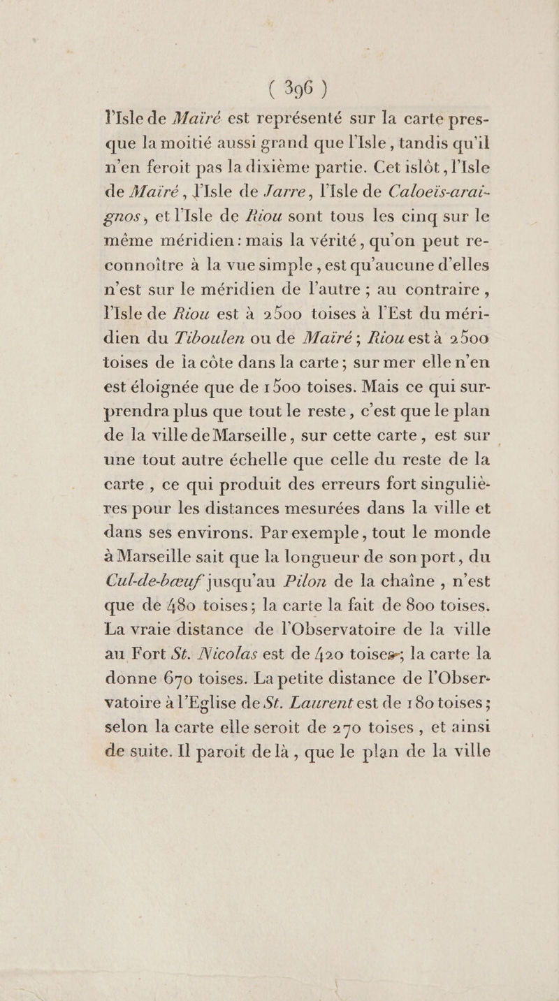 l'Isle de Mairé est représenté sur la carte pres- que la moitié aussi grand que l'Isle, tandis qu'il n'en feroit pas la dixième partie. Cet islôt , l'Isle de Mairé, Y'Isle de Jarre, l'Isle de Caloeis-arai- gnos, et l'Isle de Æiou sont tous les cinq sur le même méridien: mais la vérité, qu'on peut re- connoitre à la vue simple , est qu'aucune d'elles n'est sur le méridien de l’autre ; au contraire, l'Isle de Aou est à 2500 toises à l'Est du méri- dien du Tiboulen ou de Mairé ; Riou est à 2500 toises de ia côte dans la carte; sur mer ellen’en est éloignée que de 1500 toises. Mais ce qui sur- prendra plus que tout le reste, c’est que le plan de la ville de Marseille, sur cette carte, est sur une tout autre échelle que celle du reste de la carte, ce qui produit des erreurs fort singulie- res pour les distances mesurées dans la ville et dans ses environs. Par exemple, tout le monde à Marseille sait que la longueur de son port, du Cul-de-bæuf jusqu'au Pilon de la chaine , n’est que de 480 toises; la carte la fait de 800 toises. La vraie distance de l'Observatoire de la ville au Fort St. Vicolas est de 420 toises; la carte la donne 670 toises. La petite distance de l'Obser- vatoire à l'Eglise de St. Laurent est de 18o toises; selon la carte elle seroit de 270 toises , et ainsi de suite. Il paroit de là , que Le plan de la ville