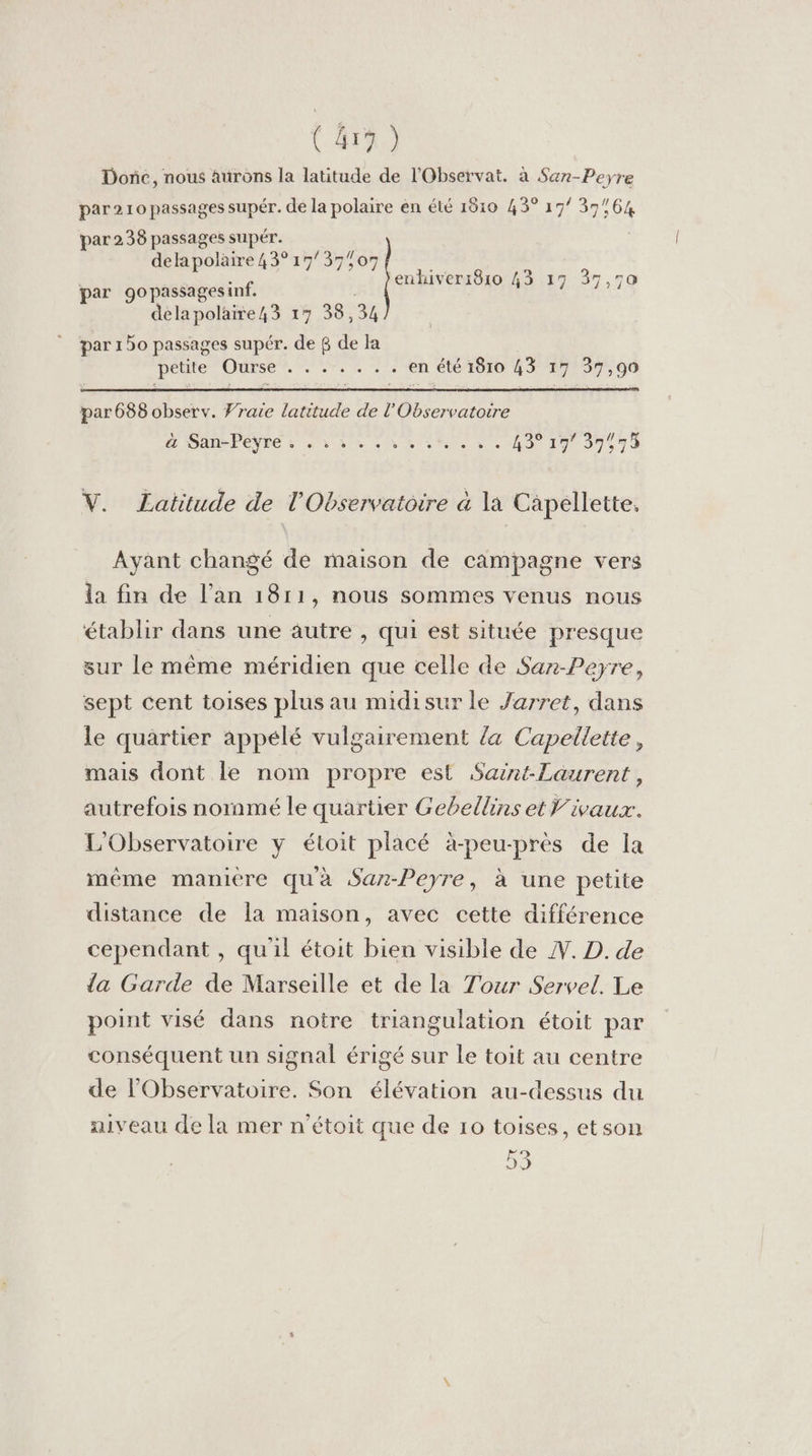 (41) Donc, nous aurons la latitude de l'Observat. à San-Peyre par210 passages supér. de la polaire en été 1810 43° 17° 37:64 par 238 passages supér. delapolaire 43° 17/37%07 | - enhiver1810 43 17 37,7 par gopassagesinf. delapolaire43 17 38,34 par 150 passages supér. de 6 de la botle Ouise?, NE en été 1810 43 17 37,90 par 688 observ. Vraie latitude de l'Observatoire PL DA PENSE à nv de 1% 0) led 0 43° 197 39943 V. Latitude de l'Observatoire à la Capellette, Ayant changé de maison de campagne vers la fin de l'an 1811, nous sommes venus nous établir dans une autre , qui est située presque sur le même méridien que celle de Saz-Peyre, sept cent toises plus au midisur le Jarret, dans le quartier appélé vulgairement la Capellette, mais dont le nom propre est Saint-Laurent, autrefois nornmé le quartier Gebellins et ivaux. L'Observatoire y étoit placé à-peu-près de la même maniere quà Saz-Peyre, à une petite distance de la maison, avec cetté différence cependant , qu'il étoit bien visible de . D. de da Garde de Marseille et de la Tour Servel. Le point visé dans notre triangulation étoit par conséquent un signal érigé sur le toit au centre de l'Observatoire. Son élévation au-dessus du aiveau de la mer n'étoit que de 10 toises, etson 53