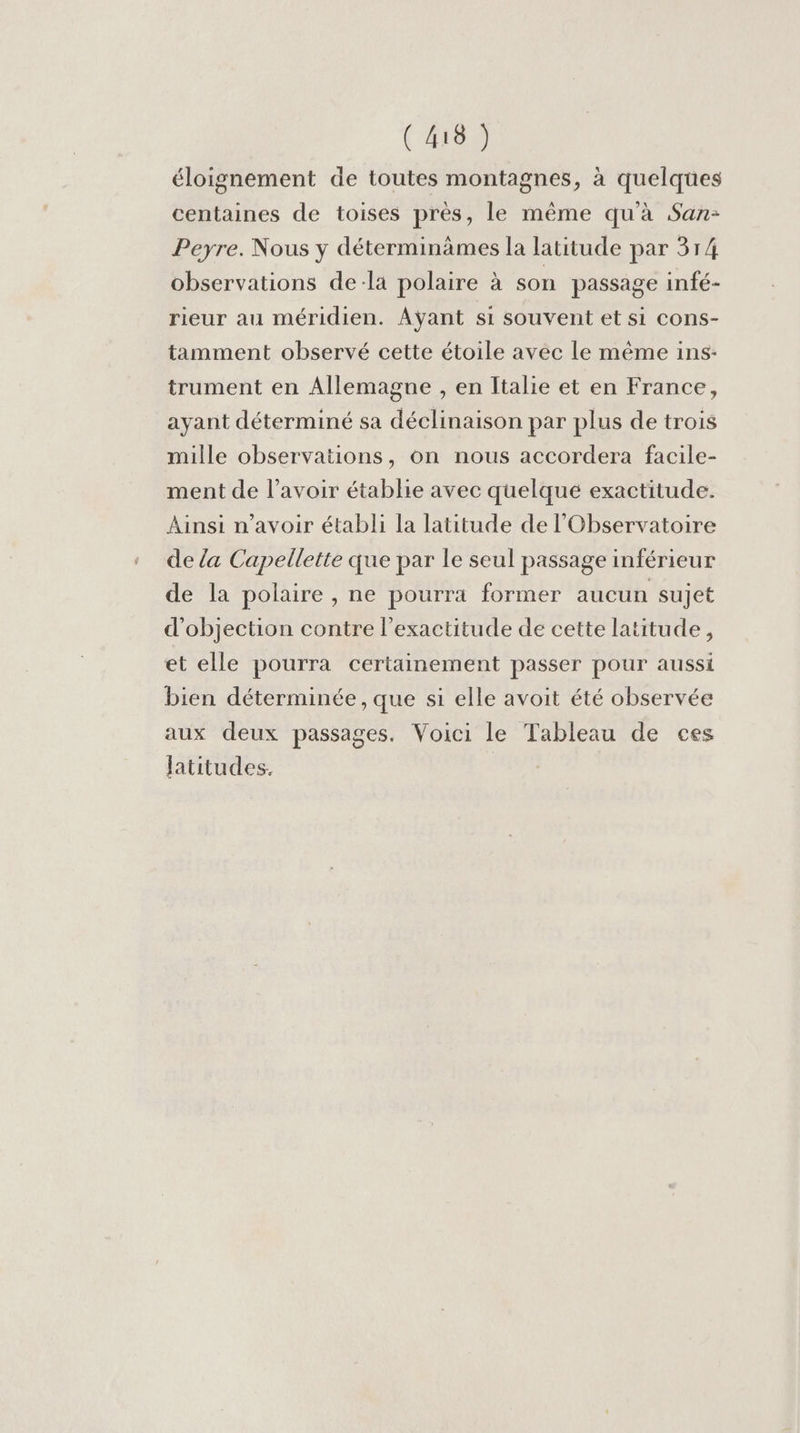 (48) éloignement de toutes montagnes, à quelqües centaines de toises près, le même qu'à San: Peyre. Nous y déterminàämes la latitude par 314 observations dela polaire à son passage infé- rieur au méridien. Aÿant si souvent et si cons- tamment observé cette étoile avec le même ins: trument en Allemagne , en Italie et en France, ayant déterminé sa déclinaison par plus de trois mille observations, on nous accordera facile- ment de l'avoir établie avec quelque exactitude. Ainsi n'avoir établi la latitude de l'Observatoire de {a Capellette que par le seul passage inférieur de la polaire , ne pourra former aucun sujet d'objection contre l'exactitude de cette latitude, et elle pourra certainement passer pour aussi bien déterminée , que si elle avoit été observée aux deux passages. Voici le Tableau de ces latitudes.