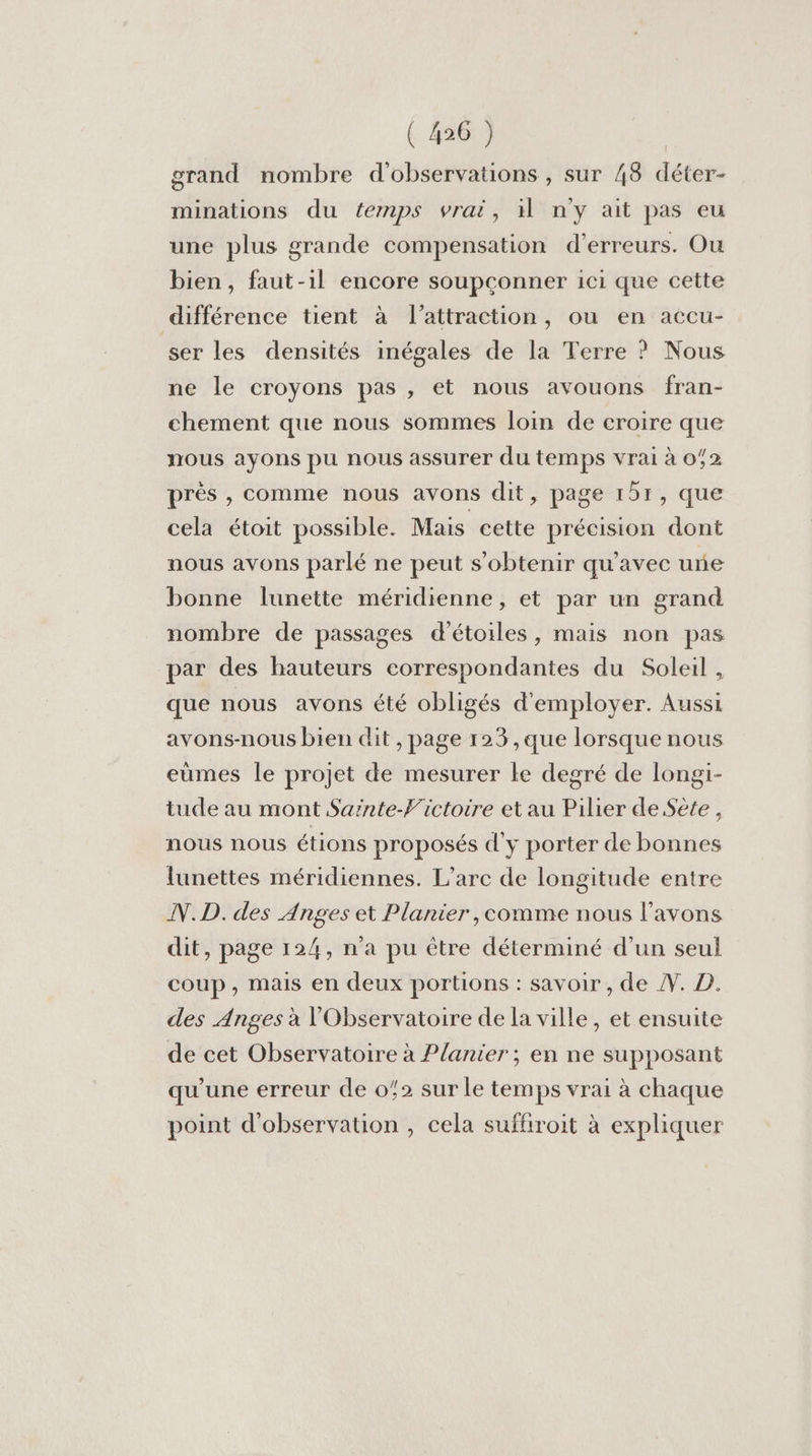 grand nombre d'observations , sur 48 déter- minations du temps vrai, il n'y ait pas eu une plus grande compensation d'erreurs. Ou bien, faut-1l encore soupconner ici que cette différence tient à l'attraction, ou en accu- ser les densités inégales de la Terre ? Nous ne le croyons pas , et nous avouons fran- chement que nous sommes loin de croire que nous ayons pu nous assurer du temps vrai à 072 près , comme nous avons dit, page 151, que cela étoit possible. Mais cette précision dont nous avons parlé ne peut s'obtenir qu'avec une bonne lunette méridienne, et par un grand nombre de passages d'étoiles, mais non pas par des hauteurs correspondantes du Soleil, que nous avons été obligés d'employer. Aussi avons-nous bien dit , page 123 ,que lorsque nous eumes le projet de mesurer le degré de longi- tude au mont Sainte-F'ictoire et au Pilier de Sete , nous nous étions proposés d'y porter de bonnes lunettes méridiennes. L’arc de longitude entre N.D. des Anges et Planier,comme nous l'avons dit, page 124, n'a pu être déterminé d’un seul coup, mais en deux portions : savoir , de Æ. D. des Anges à l'Observatoire de la ville, et ensuite de cet Observatoire à Planier ; en ne supposant qu'une erreur de 02 sur le temps vrai à chaque point d'observation , cela suffiroit à expliquer