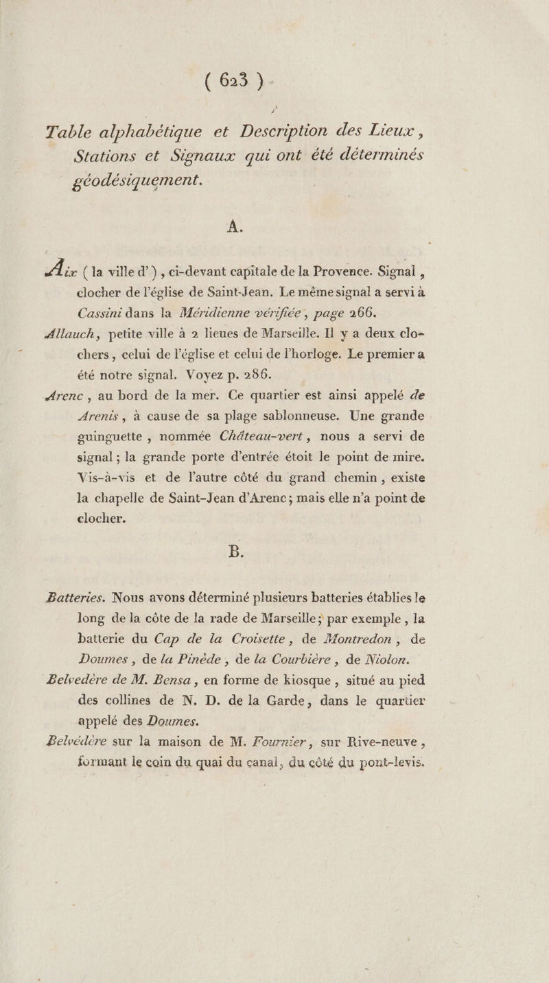 (63% à Table alphabétique et Description des Lieux, Stations et Signaux qui ont été déterminés géodésiquement. À. PP (la ville d’}, ci-devant capitale de la Provence. Signal, clocher de l’église de Saint-Jean. Le même signal a servi à Cassini dans la Méridienne vérifiée , page 266. Allauch, petite ville à 2 lieues de Marseille. Il y a deux clo- chers, celui de l'église et celui de l'horloge. Le premier a été notre signal, Voyez p. 286. Arenc , au bord de la mer. Ce quartier est ainsi appelé de Arenis, à cause de sa plage sablonneuse. Une grande guinguette , nommée Chdteau-vert, nous a servi de signal ; la grande porte d'entrée étoit le point de mire. Vis-à-vis et de l’autre côté du grand chemin, existe la chapelle de Saint-Jean d’Arenc; mais elle n’a point de clocher. B. Batteries. Nous avons déterminé plusieurs batteries établies le long de la côte de la rade de Marseille ; par exemple , la batterie du Cap de la Croisette, de Montredon , de Doumes , de la Pinède , de la Courbiere , de Niolon. Belvedere de M. Bensa , en forme de kiosque , situé au pied des collines de N. D. de la Garde, dans le quartier appelé des Doumes. Belvédére sur la maison de M. Fournier, sur Rive-neuve, formant le coin du quai du canal, du côté du pont-levis,