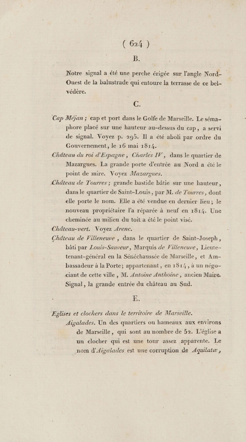B. Notre signal a été une perche érigée sur l’angle Nord- Ouest de la balustrade qui entoure la terrasse de ce bel- védère. C. Cap Méjan ; cap et port dans le Golfe de Marseille. Le séma- phore placé sur une hauteur au-dessus du cap, a servi de signal. Voyez p. 295. Il a été aboli par ordre du Gouvernement, le 16 mai 1814. Château du roi d'Espagne, Charles IV, dans le quartier de Mazargues. La grande porte d'entrée au Nord a été le point de mire. Voyez Mazaroues. Chäteau de Tourres ; grande bastide bâtie sur une hauteur, dans le quartier de Saint-Louis, par M. de Tourres, dont elle porte le nom. Elle a été vendue en dernier lieu; le nouveau propriétaire l’a réparée à neuf en 1814. Une cheminée au milieu du toit a été le point visé. Chäteau-vert. Voyez Arenc. Chäteau de Villeneuve , dans le quartier de Saint-Joseph, bâti par Louis-Sauveur, Marquis de Villeneuve, Lieute- tenant-général en la Sénéchaussée de Marseille, et Am- bassadeur à la Porte; appartenant, en 1514, à un négo- ciant de cette ville , M. {ntoine Anthoine , ancien Maire. Signal, la grande entrée du château au Sud. 5. Eglises et clochers dans le territoire de Marseille. Aigalades. Un des quartiers ou hameaux aux environs de Marseille, qui sont au nombre de h2. L'église a un clocher qui est une tour assez apparente. Le nom d'Aisalades est une corruption de Aquilatcæ ,