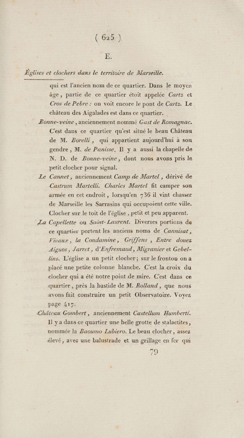 E. qui est l’ancien nom de ce quartier. Dans le moyen âge, partie de ce quartier étoit appelée Cartz et Cros de Pebre : on voit encore le pont de Cartz. Le château des Aigalades est dans ce quartier. La C’est dans ce quartier qu'est situé le beau Château de M. PBorelli, qui appartient aujourd’hui à son gendre , M. de Panisse, Il y a aussi la chapelle de N. D. de Bonne-veine, dont nous avons pris le petit clocher pour signal. Cannet, anciennement Camp de Martel , dérivé de Castrum Maritelli. Charles Martel fit camper son armée en cet endroit, lorsqu’en 736 il vint chasser de Marseille les Sarrasins qui occupoient cette ville. Clocher sur le toit de l’église , petit et peu apparent. Capellette ou Saënt- Laurent. Diverses portions de ce quartier portent les anciens noms de Cannisat, Vivaux , la Condamine, Griffens , Entre douez Aiguos, Jarret, d'Enfremaud, Migranier et Gebel- lins. L'église a un petit clocher; sur le fronton on a clocher qui a été notre point de mire. C’est dans ce page 41 7. Il y a dans ce quartier une belle grotte de stalactites, nommée Ja Baourmo Lubiero. Le beau clocher, assez élevé, avec une balustrade et un grillage en fer qui 79