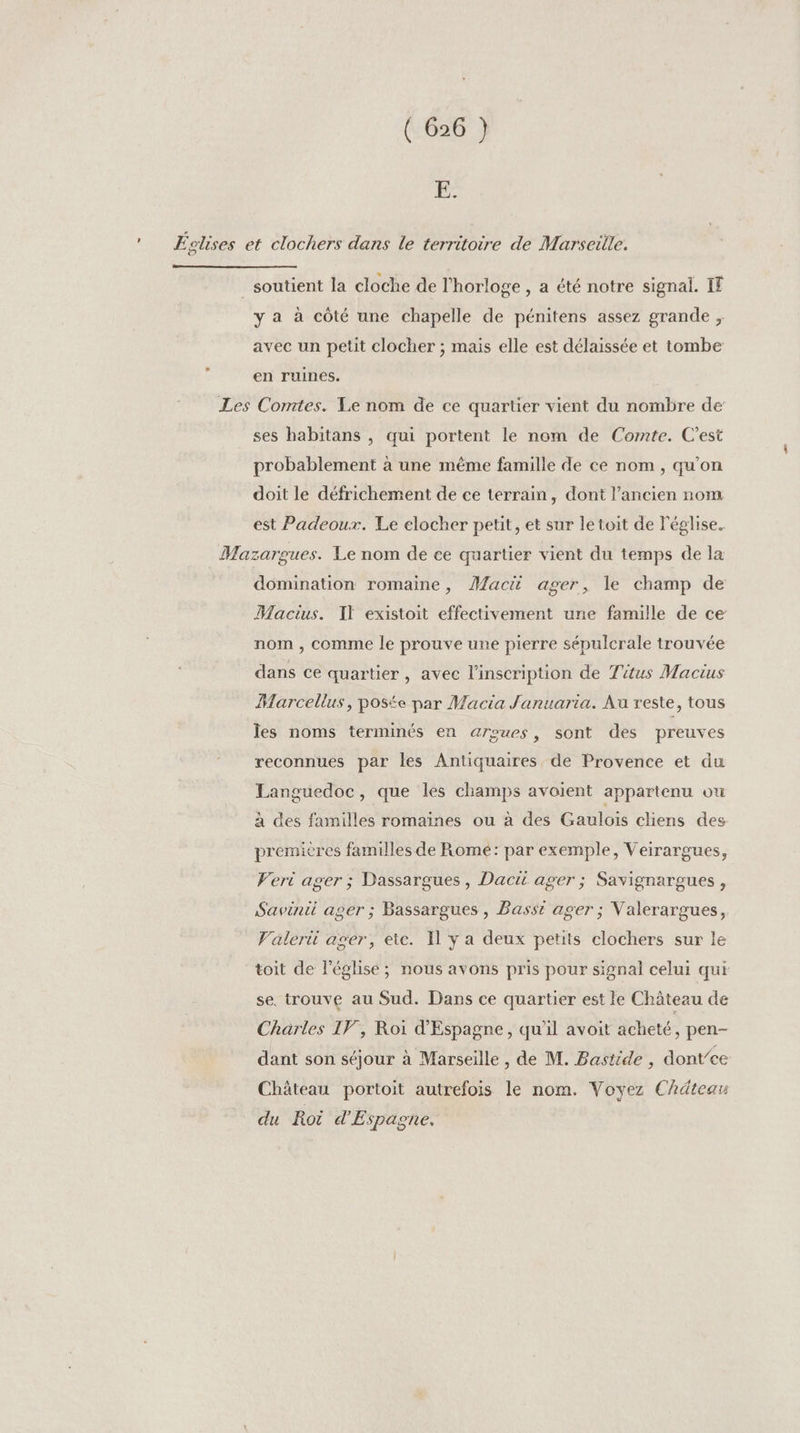F° Éctises et clochers dans Le territoire de Marseille. soutient la cloche de l'horloge , a été notre signal. IF y a à côté une chapelle de pénitens assez grande ;, avec un petit clocher ; mais elle est délaissée et tombe en ruines. Les Comtes. Le nom de ce quartier vient du nombre de ses habitans , qui portent le nom de Cornte. C'est probablement à une même famille de ce nom, qu'on doit le défrichement de ce terrain, dont l’ancien nom est Padeoux. Le elocher petit, et sur le toit de l'église. Mazargues. Le nom de ee quartier vient du temps de la domination romaine, Mac ager, le champ de Macius. IT existoit effectivement une famille de ce nom , comme le prouve une pierre sépulcrale trouvée dans ce quartier, avec l'inscription de Titus Mactus Marcellus, poste par Macia Januaria. Au reste, tous les noms terminés en aroues, sont des preuves reconnues par les Antiquaires de Provence et du Languedoc, que les champs avoient appartenu ou à des familles romaïnes ou à des Gaulois cliens des premières familles de Rome: par exemple, Veirargues, Veri ager ; Dassargues , Dacii ager ; Savignargues, Savinii ager ; Bassargues , Basst ager ; Valerargues, Valeri ager, etc. Il y a deux petits clochers sur le toit de léglise; nous avons pris pour signal celui qui se. trouve au Sud. Dans ce quartier est le Château de Charles IF, Roi d'Espagne , qu'il avoit acheté, pen- dant son séjour à Marseille, de M. Bastide , dont’ce Château portoit autrefois le nom. Voyez Chätear du Roi d'Espagne.