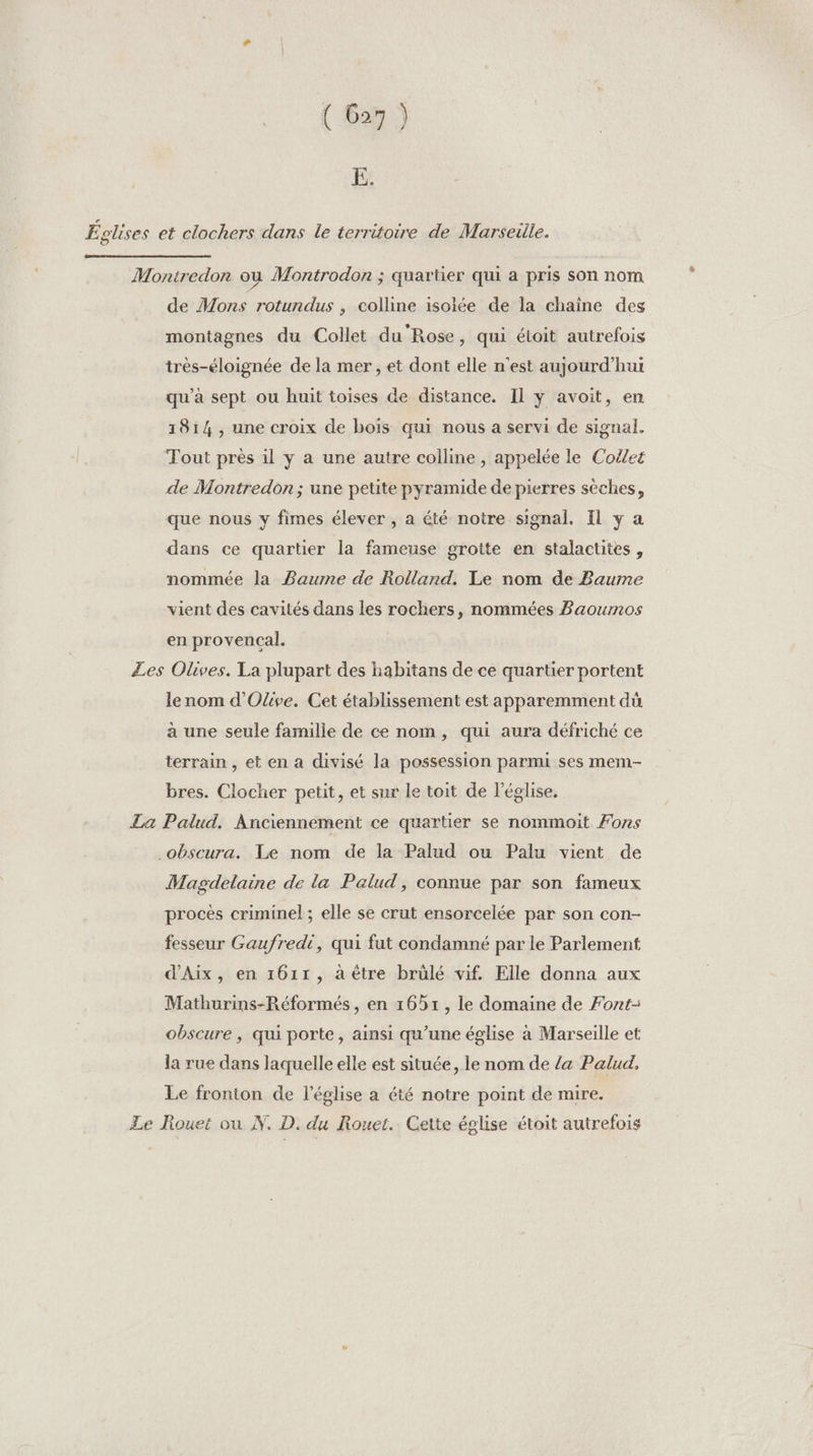 E. Églises et clochers dans le territoire de Marseille. Montredon où Montrodon ; quartier qui a pris son nom de Mons rotundus , colline isolée de la chaine des montagnes du Collet du Rose, qui étoit autrefois très-éloignée de la mer , et dont elle n'est aujourd’hui qu'a sept ou huit toises de distance. Il y avoit, en 1814, une croix de bois qui nous a servi de signal. Tout près il y a une autre colline, appelée le Collet de Montredon ; une petite pyramide de pierres sèches, que nous y fimes élever , a été notre signal. Il ÿ a dans ce quartier la fameuse grotte en stalactites, nommée la Baume de Rolland. Le nom de Baume vient des cavités dans les rochers, nommées Baoumos en provencal. £es Olives. La plupart des habitans de ce quartier portent le nom d'Olive. Cet établissement est apparemment dü à une seule famille de ce nom, qui aura défriché ce terrain , et en a divisé la possession parmi ses mem bres. Clocher petit, et sur le toit de l’église. La Palud, Anciennement ce quartier se nommoit Fons .obscura. Te nom de la Palud ou Palu vient de Magdelaine de la Palud, connue par son fameux procès criminel ; elle se crut ensorcelée par son con- fesseur Gaufredi, qui fut condamné par le Parlement d'Aix, en 1611, a être brülé vif. Elle donna aux Mathurins-Réformés, en 1651, le domaine de Font- obscure , qui porte, ainsi qu’une église à Marseille et la rue dans laquelle elle est située, le nom de /a Palud, Le fronton de l’église a été notre point de mire. Le Rouet ou N. D. du Rouet. Cette église étoit autrefois