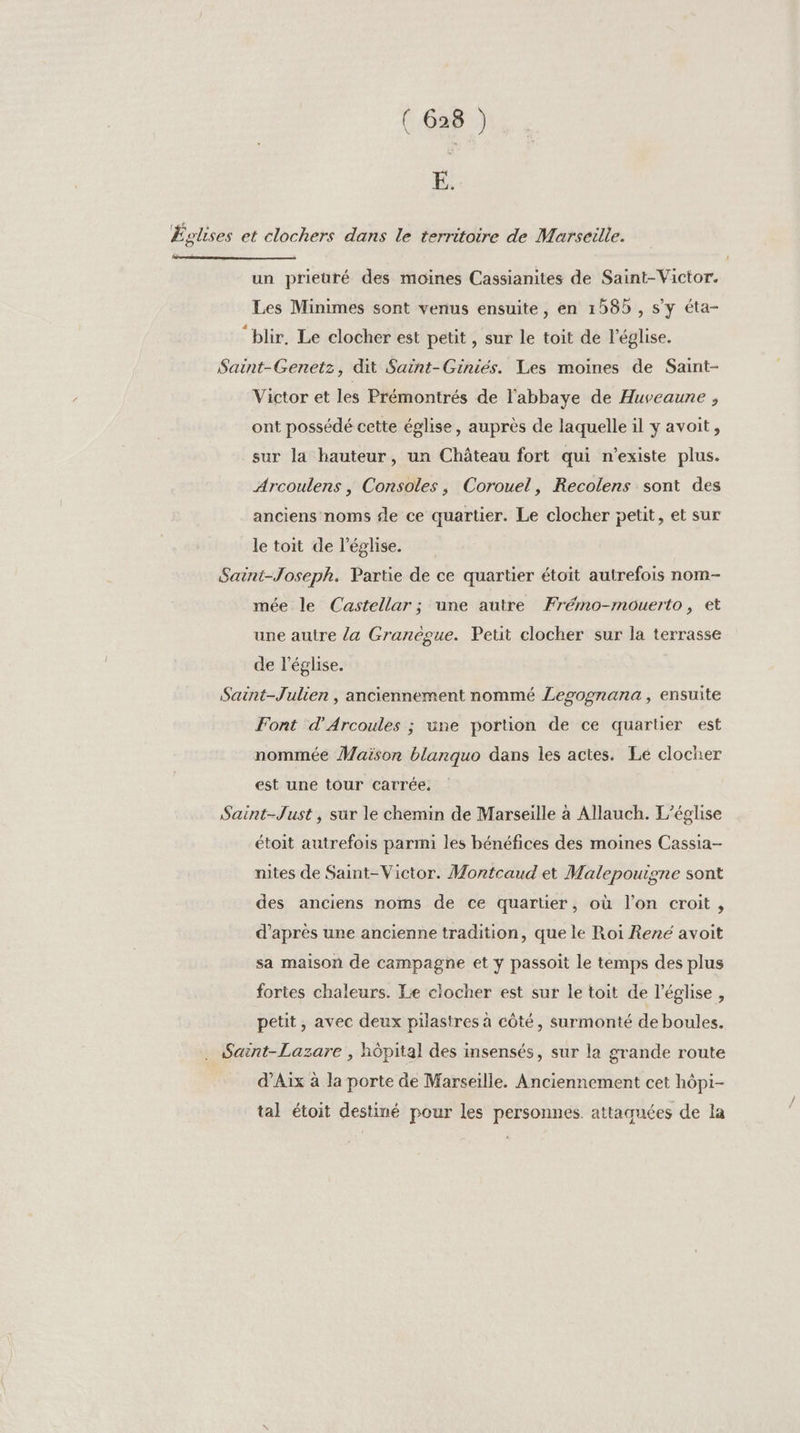 E. Églises et clochers dans le territoire de Marseille. un prieuré des moines Cassianites de Saint-Victor. Les Minimes sont venus ensuite, en 1585 , s'y éta- “blir, Le clocher est petit , sur le toit de l’église. Saint-Genetz, dit Saint-Giniés. Les moines de Saint- Victor et les Prémontrés de l'abbaye de Huveaune , ont possédé cette église, auprès de laquelle il y avoit, sur la hauteur, un Château fort qui n'existe plus. Arcoulens , Consoles, Corouel, Recolens sont des anciens noms se ce quartier. Le clocher petit, et sur le toit de l’église. Saint-Joseph. Partie de ce quartier étoit autrefois nom- mée le Castellar; une autre Frémo-mouerto, et une autre la Granègue. Petit clocher sur la terrasse de l’église. Saint-Julien, anciennement nommé Legognana, ensuite Font d’Arcoules ; une portion de ce quartier est nommée Maison blanquo dans les actes. Lé clocher est une tour carrée. Saint-Just, sur le chemin de Marseille à Allauch. L'église étoit autrefois parmi les bénéfices des moines Cassia- nites de Saint-Victor. Montcaud et Malepouigne sont des anciens noms de ce quartier, où l’on croit, d’après une ancienne tradition, que le Roi René avoit sa maison de campagne et y passoit le temps des plus fortes chaleurs. Le clocher est sur le toit de l’église, petit, avec deux pilastres à côté, surmonté de boules. . Saint-Lazare , hôpital des insensés, sur la grande route d'Aix à la porte de Marseille. Anciennement cet hôpi- tal étoit destiné pour les personnes. attaquées de la