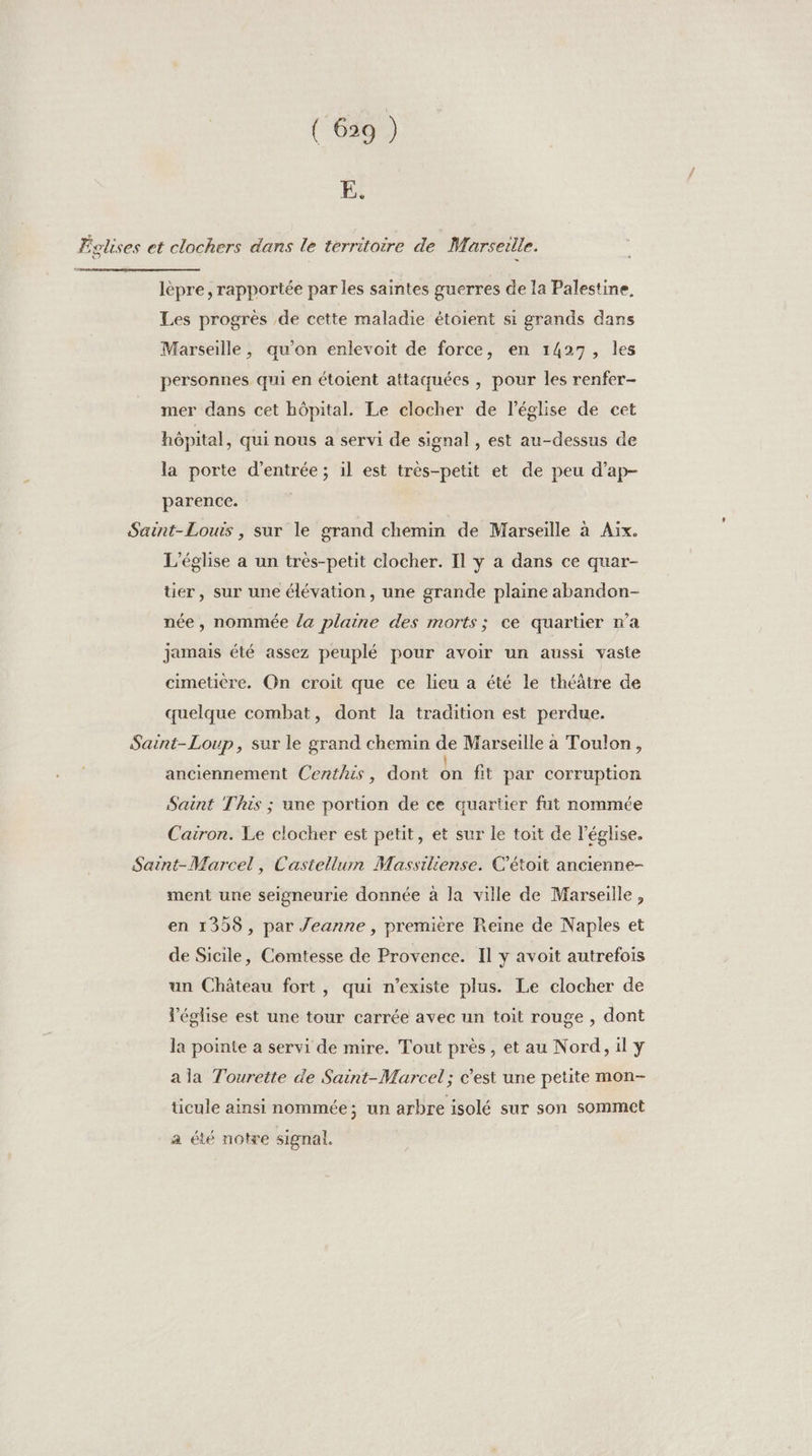 E. Éolises et clochers dans le territoire de Marseille. lèpre, rapportée par les saintes guerres de la Palestine. Les progrès de cette maladie étoient si grands dans Marseille, qu’on enlevoit de force, en 1427, les personnes qui en étoient attaquées , pour les renfer- mer dans cet hôpital. Le clocher de l’église de cet hôpital, qui nous a servi de signal, est au-dessus de la porte d'entrée ; 1l est très-petit et de peu d’ap- parence. Saint-Louis, sur le grand chemin de Marseille à Aix. L'église a un très-petit clocher. Il y a dans ce quar- tier, sur une élévation, une grande plaine abandon- née, nommée la plaine des morts; ce quartier n’a jamais été assez peuplé pour avoir un aussi vaste cimetière. On croit que ce lieu a été le théâtre de quelque combat, dont la tradition est perdue. Saint-Loup, sur le grand chemin de Marseille a Toulon, anciennement Centhis, dont dn fit par corruption Saint This ; une portion de ce quartier fut nommée Cairon. Le clocher est petit, et sur le toit de l’église. Saint-Marcel, Castellum Massiliense. C’étoit ancienne- ment une seigneurie donnée à la ville de Marseille, en 1399, par Jeanne , première Reine de Naples et de Sicile, Comtesse de Provence. Il y avoit autrefois un Château fort, qui n'existe plus. Le clocher de Véglise est une tour carrée avec un toit rouge , dont la poinie a servi de mire. Tout près, et au Nord, il y a la Tourette de Saint-Marcel ; c’est une petite mon- ticule ainsi nommée; un arbre isolé sur son sommet a été notre signal.