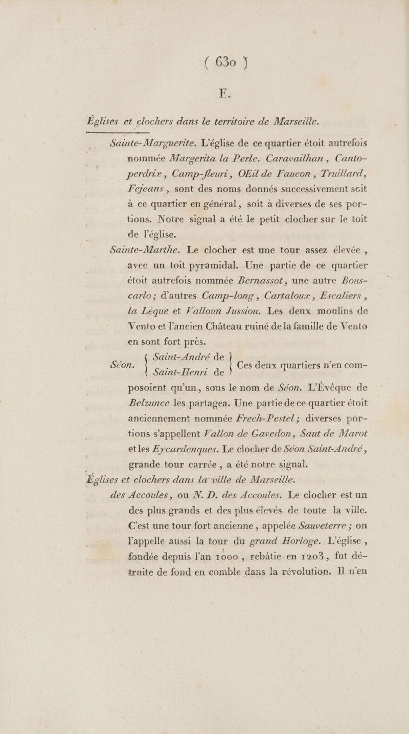 E. nommée Marpserita la Perle. Caravailhan , Canto- perdrir, Camp-fleuri, OEu de Faucon , Trullard, Fejeans , sont des noms donnés successivement sGit à ce quartier en général, soit à diverses de ses por- tions. Notre signal a été le petit clocher sur le toit de l'église. avec un toit pyramidal. Une partie de ce quartier étoit autrefois nommée Bernassot, une autre Bous- carlo; d'autres Camp-long , Cartaloux, Escaliers , la Léque et Valloun J'ussiou. Les deux moulins de Vento et l’ancien Château ruiné de la famille de Vento en sont fort près. { Saint-André de Saint-Henri de posoient qu’un, sous le nom de Séon. L'Évèque de Belzunce les partagea. Une partie de ce quartier étoit anciennement nommée #rech-Pestel; diverses por- tions s'appellent Vallon de Gavedon, Saut de Marot etles Eycardenques. Le clocher de Séon Saint-André, grande tour carrée , a été notre signal. des plus grands et des plus élevés de toute la ville. C’est une tour fort ancienne , appelée Sauveterre ; on l'appelle aussi la tour du grand Horloge. L'église, . , l A Le , fondée depuis l’an 1000 , rebâtie en 1203, fut dé- truite de fond en comble dans la révolution. Il n'en