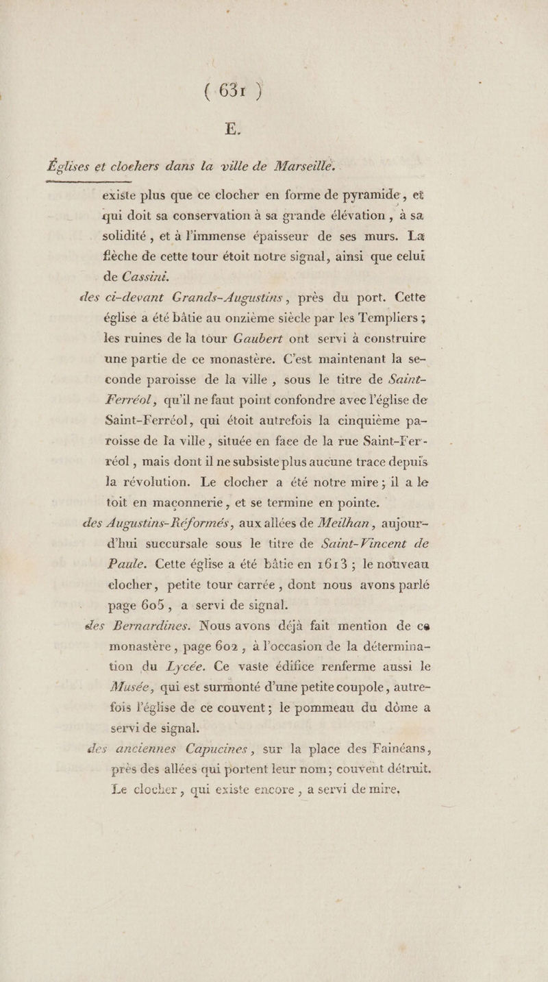 (:65r } E. Églises et clochers dans la ville de Marseille. existe plus que ce clocher en forme de pyramide, et qui doit sa conservation à sa grande élévation , à sa solidité , et à l'immense épaisseur de ses murs. La fèche de cette tour étoit notre signal, ainsi que celui de Cassiné. des ci-devant Grands-Augustins, près du port. Cette église a été bâtie au onzième siècle par les Templiers : les ruines de la tour Gaubert ont servi à construire une partie de ce monastère. C’est maintenant la se- conde paroisse de la ville , sous le titre de Saznt- Ferréol, qu'il ne faut point confondre avec l’église de Saint-Ferréol, qui étoit autrefois la cinquième pa- roisse de Ia ville , située en faee de la rue Saint-Fer- réol , mais dont il ne subsiste plus aucune trace depuis la révolution. Le clocher a été notre mire; il a le toit en maçonnerie , et se termine en pointe. des Augustins-Réformés, aux allées de Meilhan, aujour- d'hui succursale sous le titre de Saint-Vincent de Paule. Cette église a été bâtie en 1613 ; le nouveau clocher, petite tour carrée , dont nous avons parlé page 605, a servi de signal. des Bernardines. Nous avons déjà fait mention de ce monastère , page 602 , à l’occasion de la détermina- tion du Zycée. Ce vaste édifice renferme aussi le Musée, qui est surmonté d’une petite coupole, autre- fois l’église de ce couvent; le pommeau du dôme a servi de signal. c des anciennes Capucines, sur la place des Fainéans, près des allées qui portent leur nom; couvent détruit. Le clocher, qui existe encore , a servi de mire,