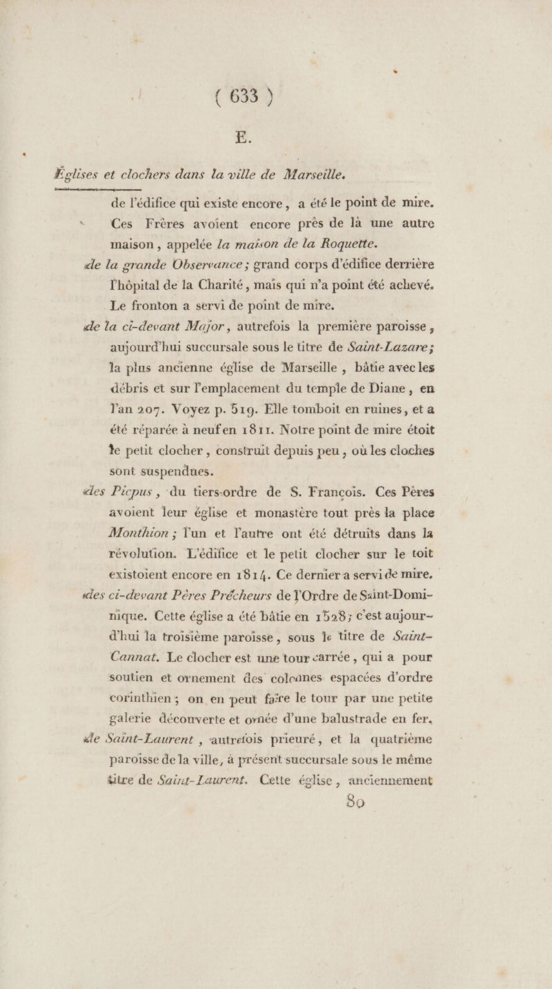 (63) E. Églises et clochers dans la ville de Marseille. de l'édifice qui existe encore, a été le point de mire. s Ces Frères avoient encore près de là une autre maison , appelée /a maison de la Roquette. «le la grande Observance ; grand corps d’édifice derrière l'hôpital de la Charité, mais qui n’a point été achevé. Le fronton a servi de point de mire. «le la ci-devant Major, autrefois la première paroisse, aujourd'hui succursale sous le titre de Saint-Lazare; la plus ancienne église de Marseille , bâtie avec les débris et sur lemplacernent du temple de Diane, en l'an 207. Voyez p. 519. Elle tomboit en ruines, et a été réparée à neufen 1811. Notre point de mire étoit le petit clocher , construit depuis peu , où les cloches sont suspendues. «les Picpus , du tiersordre de S. Francois. Ces Pères avoient leur église et monastère tout près la place Monthion ; lun et l’autre ont été détruits dans la révolution. L'édifice et le peut clocher sur le toit existoient encore en 1814. Ce dernier a servide mire, «les ci-devant Pères Précheurs de TOrdre de Saint-Domi- nique. Cette église a été bâtie en 1528; c'est aujour- d'hui la troisième paroisse, sous le titre de Saint- Cannat. Le clocher est une tour carrée, qui a pour soutien et ornement des coleanes espacées d'ordre corinthien; on en peut faïre le tour par une petite galerie découverte et ornée d’une balustrade en fer. “ie Saint-Laurent , autrefois prieuré, et la quatrième paroisse de la ville, à présent succursale sous le même titre de Saër-Laurent. Cette église, anciennement 80