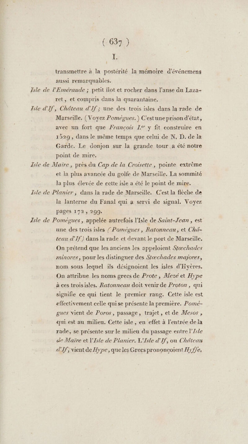 L. transmettre à la postérité la mémoire d'événemens aussi remarquables. | Isle de l'Eméraude ; petit îlot et rocher dans l’anse du Laza- ret, et compris dans la quarantaine. Isle d'If, Chäteau d'If ; une des trois isles dans la rade de Marseille, (Voyez Poméegues.) C'estune prison d'état, avec un fort que François I y fit construire en 1529 , dans le même temps que celui de N, D. de la Garde. Le donjon sur la grande tour a été notre point de mire. Isle de Maire, près du Cap de la Croisette , pointe extrême et la plus avancée du golfe de Marseille. La sommité la plus élevée de cette isle a été le point de mire. Isle de Planier , dans la rade de Marseille. C’est la fleche de la lanterne du Fanal qui a servi de signal. Voyez pages 172, 299. Isle de Poméegues, appelée autrefois l'Isle de Saint-Jean, est une des trois isles / Poméègues, Ratonneau, et Chä- teau d’'If) dans la rade et devant le port de Marseille. On prétend que les anciens les appeloient Sfæchades minores, pour les distinguer des Stæchades majores, nom sous lequel ils désignoient les isles d'Hyéres. On attribue les noms grecs de Prote, Mezé et Hype à ces troisisles. Ratonneau doit venir de Proton, qui signifie ce qui tient le premier rang. Cette isle est effectivement celle quise présente la première. Pomé- gues vient de Poros, passage, trajet, et de Mesos , qui est au milieu. Cette isle , en effet à l'entrée dela rade, se présente sur le milieu du passage entre l’7sle de Maire et V'Isle de Planier. L'Isle d'If, ou Château «If, vient de Hype, que les Grecs pronongoient Hyffe,