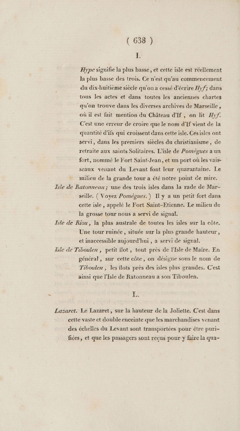 r Hype signifie la plus basse, et cette isle est réellement la plus basse des trois. Ce n’est qu’au commencement du dix-huitième siècle qu’on a cessé d'écrire Hyf; dans tous Îles actes et dans toutes les anciennes chartes qu'on trouve dans les diverses archives de Marseille, où il est fait mention du Château d'If , on lit Hyf. C’est une erreur de croire que le nom d’If vient de la quantité d'ifs qui croissent dans cette isle. Cesisles ont servi, dans les premiers siècles du christianisme, de retraite aux saints Solitaires. Lisle de Pomègues a un fort, nommé le Fort Saint-Jean, et un port où les vais- seaux venant du Levant font leur quarantaine. Le milieu de la grande tour a été notre point de mire. Isle de Ratonneau; une des trois isles dans la rade de Mar- seille. ( Voyez Pomègues.) Il y a un petit fort dans cette isle , appelé le Fort Saint-Etienne. Le milieu de la grosse tour nous a servi de signal. Isle de Riou, la plus australe de toutes les isles sur la côte. Une tour ruinée , située sur la plus grande hauteur, et inaccessible aujourd'hui , a servi de signal. Isle de Tiboulen , petit ilot, tout près de l'Isle de Maïre. En général, sur cette côte, on désigne sous le nom de Tibouler , es îlots près des isles plus grandes. C'est ainsi que l’isle de Ratonneau a son Tiboulen. 4 Lazaret. Le Lazaret, sur la hauteur de la Joliette. C’est dans cette vaste et double enceinte que les marchandises venant des échelles du Levant sont transportées pour être puri- fées, et que les passagers sont recus pour y faire la qua-