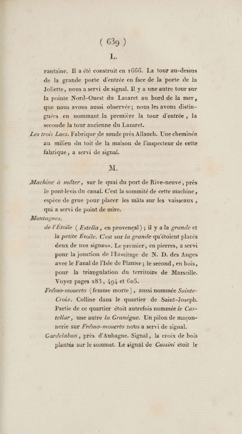 hé rantaine. Il a été construit en 1666. La tour au-dessus de la grande porte d'entrée en face de la porte de la Joliette, nous a servi de signal. Il y a une autre tour sar la pointe Nord-Ouest du Lazaret au bord de la mer, que nous avons aussi observée; nous les avons distin- guées en nommant la première la tour d'entrée , la seconde la tour ancienne du Lazaret. Les trois Lucs. Fabrique de soude près Allauch. Une cheminée au milieu du toit de la maison de l'inspecteur de cette fabrique, a servi de signal. M. Machine à mâter, sur le quai du port de Rive-neuve , près le pont-levis du canal. C’est la sommité de cette machine, espèce de grue pour placer les mâts sur les vaisseaux , qui a servi de point de mire. Montagnes. de l'Étoile ( Estella , en provençal} ; il y a la grande et la petite Étoile. C’est sur La grande qu’étoient placés deux de nos signaux, Le premier, en pierres, a servi pour la jonction de l'Érmitage de N. D. des Anges avec le Fanal de l'Isle de Planier ; le second , en bois, pour la triangulation du territoire de Marseille. Voyez pages 283, 494 et 605. Trémo-mouerto (femme morte), aussi nommée Sasrte- Croix. Colline dans le quartier de Saint-Joseph. Partie de ce quartier étoit autrefois nommée Ze Cas- tellar, une autre {a Granègue. Un pilon de maçon- nerie sur Frémo-mouerto nous a servi de signal. Gardelaban, près d’Aubagne. Signal, la croix de bois plantée sur le sommet. Le signal de Cassini étoit le