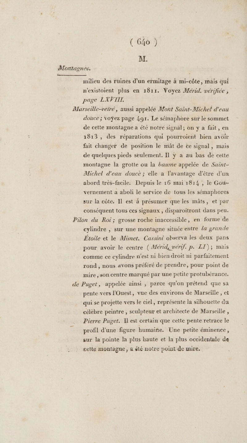 ( Go ) M. Montaones. milieu des ruines d'un ermitage à mi-côte, mais qui n’existoient plus en 1811. Voyez Mérid. vérifiée ; page LXVIIT. Marseille-veiré, aussi appelée Mont Saint-Michel d'eai douce ; Voÿez page 491. Le sémaphore sur le sommet de cette montagne a été notre signal; on y a fait, en 1813 , des réparations qui pourtoient bien avoir fait change de position le mât de ce signal, mais de quelques pieds seulement. Il ÿ a au bas de ceite montagne la grotte ou la baume appelée de Saint- Michel d’eau douce ; elle a l'avantage d'être d’un abord très-facile: Depuis le 16 mai 1814 , le Gou- vernement a aboli lé service de tous les sémaphores sur la côte. Il est à présumer que les mâts, et par conséquent tous ces signaux , disparoitront dans peu. Pilon du Roi; grosse roche inaccessible, en forme de cylindre , sur une montagne située entre la grande Étoile et le Mimet. Cassini observa les deux pans pour avoir le centre ( Mérid, vérif. p. LI); mais comme ce cylindre n’est ni bien droit ni parfaitement rond , nous avons préféré de prendre, pour point de mire ,son centre marqué par une petite protubérance. «le Puget, appelée ainsi , parce qu'on prétend que sa pente vers l'Ouest, vue des environs de Marseille , et qui se projette vers le ciel, représente la silhouette du célèbre peintre , sculpteur et architecte de Marseille , Pierre Puget. I est certain que cette pente retrace le profil d'une figure humaine. Üne petite éminence, sur la pointe la plus haute et la plus occidentale de cette montagne, à été notre point de mire.