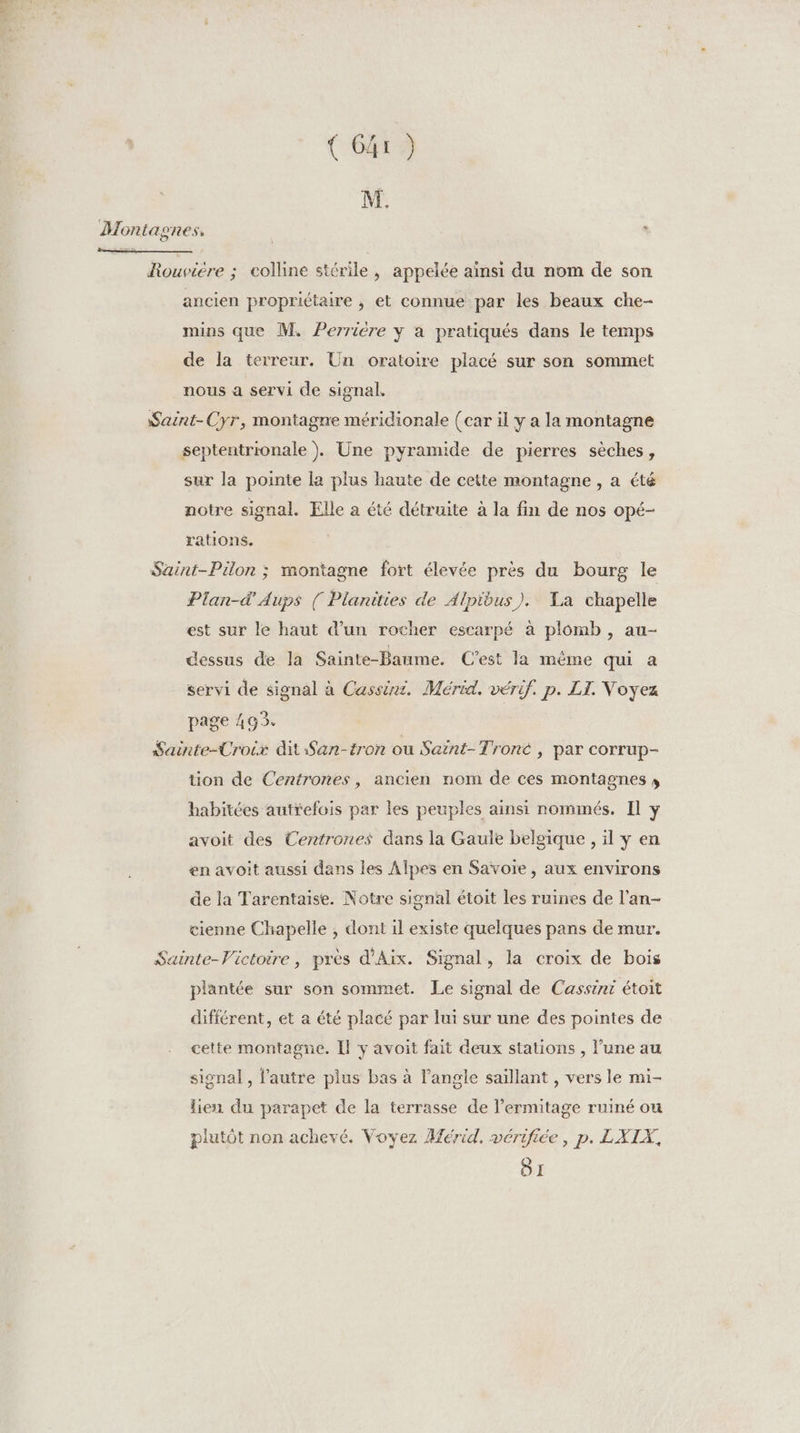 M. Montagnes, * Rouviere ; colline stérile, appelée ainsi du nom de son ancien propriétaire , et connue par les beaux che- mins que M. Perriére y à pratiqués dans le temps de la terreur. Un oratoire placé sur son sommet nous à servi de signal. Saint-Cyr, montagne méridionale (car il y a la montagne septentrionale )}. Une pyramide de pierres sèches, sur la pointe la plus haute de cette montagne , a été notre signal. Elle a été détruite à la fin de nos opé- rations. Saint-Pülon ; montagne fort élevée près du bourg le Plan-d'Aups ( Planities de Alpibus). La chapelle est sur le haut d’un rocher escarpé à plomb , au- dessus de la Sainte-Baume. C’est la même qui à servi de signal à Cassie. Mérid. vérif. p. LI. Voyez page 493. Sainte-Croix dit San-tron ou Saint-Troné , par corrup- tion de Centrones, ancien nom de ces montagnes » habitées autrefois par les peuples ainsi nommés. Il y avoit des Centrones dans la Gaule belgique , il y en en avoit aussi dans les Alpes en Savoie, aux environs de la Tarentaise. Notre signal étoit les ruines de l’an- cienne Chapelle , dont il existe quelques pans de mur. Sainte-Victoire, près d'Aix. Signal, la croix de bois plantée sur son sommet. Le signal de Cassini étoit différent, et a été placé par lui sur une des pointes de cette montagne. Il y avoit fait deux stations , l’une au signal , l’autre plus bas à l’angle saillant , vers le mi- lien du parapet de la terrasse de l’ermitage ruiné ou plutôt non achevé. Voyez Mérid. vérifiée, p. LXIX 51