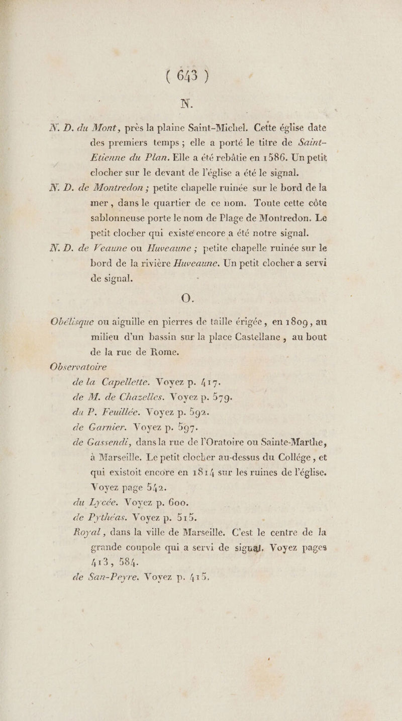 N. N. D. du Mont, près la plaine Saint-Michel. Cette église date des premiers temps ; elle a porté le titre de Saznt- Etienne du Plan. Elle à été rebâtie en 1586. Un petit clocher sur le devant de l’église a été le signal. N. D. de Montredon ; petite chapelle ruinée sur le bord de la mer, dans le quartier de ce nom. Toute cette côte sablonneuse porte le nom de Plage de Montredon. Le petit clocher qui existe encore a été notre signal. N. D. de Veaune ou Huveaune ; petite chapelle ruinée sur le bord de la rivière Huveaune. Un petit clocher a servi de signal. O. Obélisque ou aiguille en pierres de taille érigée, en 1809, au milieu d’un bassin sur la place Castellane , au bout de la rue de Rome. ; Observatoire de la Capellette. Voyez p. 417. de M. de Chazelles. Voyez p. 579. du P. Feuillée. Voyez p. 592. de Garnier. Voyez p. b97. de Gassendi, dans la rue de l'Oratoire ou Sainte-Marthe, à Marseille. Le petit clocker au-dessus du Collége , et qui existoit encore en 1814 sur les ruines de l'église. Voyez page 542. du Lycée. Voyez p. 600. de Pythéas. Voyez p. 515. Royal, dans la ville de Marseille. C’est le centre de la grande coupole qui a servi de signa, Voyez pages LTR OI. de San-Peyre. Voyez p. 415,