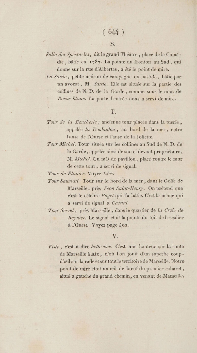 S. Salle des Spectacles, dit le grand Théâtre , place de la Comé- die , bâtie en 1787. La pointe du fronton au Sud , qui donne sur la rue d'Albertas, a été le point de mire. La Sarde , petite maison de campagne ou bastide, bâtie par un avocat, M. Sarde. Elle est située sur la partie des collines de N. D. de la Garde, connue sous le nom de Rocas blanc. La porte d'entrée nous a servi de mire. p, Tour de la Boucherie ; aneienne tour placée dans la tuerie, appelée la Doubadou , au bord de la mer, entre l'anse de l’Ourse et l’anse de la Joliette. Tour Michel. Tour située sur Les collines au Sud de N. D. de la Garde, appelée ainsi de son ci-devant propriétaire, M. Michel. Un mât de pavillon , placé contre le mur de cette tour, a servi de signal. Tour de Plarier. Voyez Isles. Tour Saumati. Tour sur le bord de la mer , dans le Golfe de Narseille , près Séon Saint-Henry. On prétend que c’est le célèbre Puget qui l'a bâtie. C’est la même qui a servi de signal à Cassénr, Tour Servel, pres Marseille , dans le quartier de la Croix de Reynier. Le signal étoit la pointe du toit de l'escalier à l'Ouest. Voyez page 402. V. Piste, c'est-à-dire belle vue. C’est une hauteur sur la route de Marseille à Aix, d’où l’on jouit d’un superbe coup- d'œil sur la rade et sur tout le territoire de Marseille. Notre point de nyre étoit un œil-de-bœuf du premier cabaret, situé à gauche du grand chemin, en venant de Marseille.