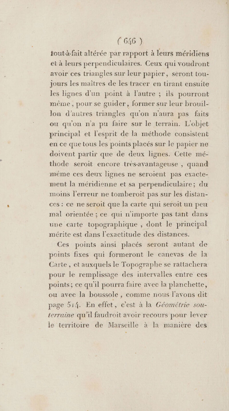 jout-x-fait altérée par rapport à leurs méridiens et à leurs perpendiculaires. Ceux qui voudront avoir ces triangles sur leur papier, seront tou- jours les maitres de les tracer en tirant ensuite les lignes d'un point à l’autre ; ils pourront méme, pour se guider, former sur leur brouil- Jon d’autres triangles qu'on n'aura pas faits ou qu'on n'a pu faire sur le terrain. L'objet principal et l'esprit de la méthode consistent en ce que tous les points placés sur le papier ne doivent partir que de deux lignes. Cette mé- thode seroit encore tres-avantageuse , quand même ces deux lignes ne seroient pas exacte- ment la méridienne et sa perpendiculaire; du moins l'erreur ne tomberoit pas sur les distan- ces : ce ne seroit que la carte qui seroit un peu mal orientée ; ce qui n'importe pas tant dans une carte topographique , dont le principal mérite est dans l'exactitude des distances. Ces points ainsi placés seront autant de points fixes qui formeront le canevas de Îa Carte, et auxquels le Topographe se rattachera pour le remplissage des intervalles entre ces points; ce qu'il pourra faire avec la planchette, ou avec la boussole , comme nous f’avons dit page 514. En effet , c'est à la Géométrie sou- terraine qu'il faudroit avoir recours pour lever le territoire de Marseille à la manière des