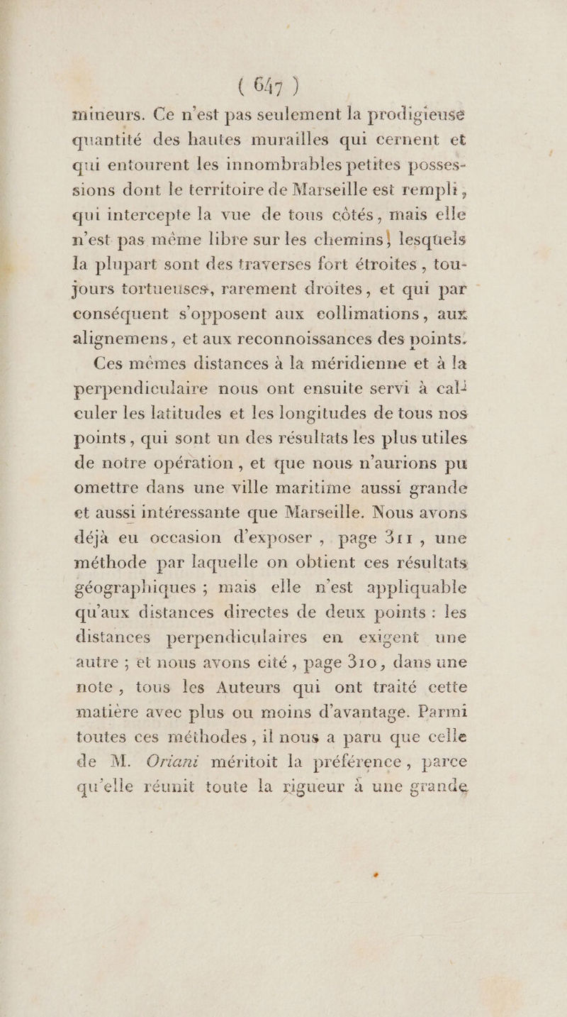 mineurs. Ce n’est pas seulement la prodigieuse quantité des hautes murailles qui cernent et qui entourent les innombrables petites posses- sions dont le territoire de Marseille est rempli, qui intercepte la vue de tous côtés, mais elle n’est pas même libre sur les chemins} lesquels la plupart sont des traverses fort étroites , tou- jours tortuetises, rarement droites ; et qui par conséquent s'opposent aux eollimations, aux alignemens, et aux reconnoissances des points. Ces mêmes distances à la méridienne et à la perpendiculaire nous ont ensuite servi à cali culer les latitudes et les longitudes de tous nos points, qui sont un des résultats les plus utiles de notre opération , et que nous n’aurions pu omettre dans une ville maritime aussi grande et aussi intéressante que Marseille. Nous avons déjà eu occasion d'exposer , page 311, une méthode par laquelle on obtient ces résultats géographiques ; mais elle n’est appliquable qu'aux distances directes de deux points : les distances perpendiculaires en exigent une autre ; et nous avons eité, page 310, dans une note , tous les Auteurs qui ont traité cette matière avec plus ou moins d'avantage. Parmi toutes ces méthodes, il nous a paru que celle de M. Oriani méritoit la préférence, parce qu’elle réunit toute la rigueur à une grande