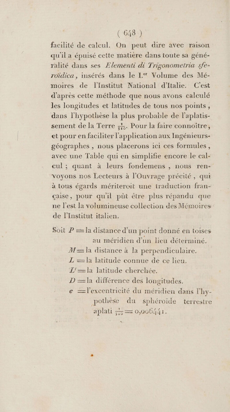 facilité de calcul. On peut dire avec raison qu'il a épuisé cette matière dans toute sa géné- ralité dans ses Æ£lementi di Trigonometria sfe- roïdica, insérés dans le L® Volume des Mé- moires de l'Institut National d'Italie. C'est d’après cette méthode que nous avons calculé les longitudes et latitudes de tous nos points, dans l'hypothèse la plus probable de l'aplatis- sement de la Terre =. Pour la faire connoîïtre, et pour en faciliter l'application aux Ingénieurs- géographes , nous placerons ici ces formules, avec une Table qui en simplifie encore le cal- cul ; quant à leurs fondemens , nous ren- voyons nos Lecteurs à l’'Ouvrage précité, qui à tous égards méritercit une traduction fran- caise, pour qu'il püt être plus répandu que ne l’est la volumineuse collection des Mémoires de l’Institut italien. Soit P —Îa distance d’un point donné en toises au méridien d’un lieu déterminé. M—= la distance à la perpendiculaire. | L —]a latitude connue de ce lieu. L/—]x latitude cherchée. D —Ja différence des longitudes. e —=l'excentricité du méridien dans l’hy- pothèse du sphéroide terrestre aplati == 0,006/441. »