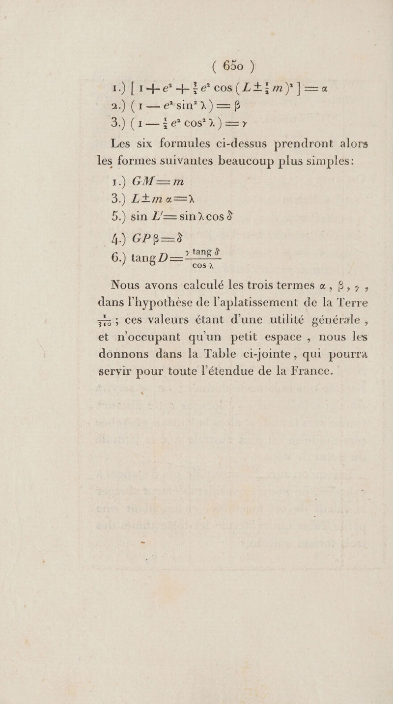 He [ie +ie cos(L+im} |—=a« 2.) (1—e*sin 1) —$ 3.) (1— 3e cos À) —7 Les six formules ci-dessus prendront alors les formes suivantes beaucoup plus simples: 1.) GM—m | 3.) LEm a? 5.) sin L’—sin cos à RIPCPR ES 6.) tang D — y tang À COS à Nous avons calculé les trois termes &amp;, 8,3, dans l'hypothèse de l’aplatissement de la Terre 7 ; Ces valeurs étant d’une utilité générale, et noccupant qu'un petit espace , nous les donnons dans la Table ci-jointe, qui pourra servir pour toute l'étendue de la France. $