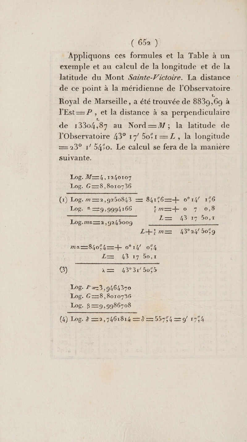 (:652 ) Appliquons ces formules et la Table à un exemple et au calcul de la longitude et de la latitude du Mont Sainte-V'ictoire. La distance de ce point à la méridienne de l'Observatoire. Royal de Marseille, a été trouvée de 88309,69 à lEst— P , et la distance à sa perpendiculaire de 13304 87 au Nord—M ; la latitude de l'Observatoire 43° 17! 5051 —ZL , la longitude — 23° r/ 540. Le calcul se fera de la manière suivante. Log. M—, ,1240107 Log. G—3,8010736 (1) Log. m—2,9250843 — 841/6—+ o°14/ 176 Log. % —9,9994166 im—=+ 0 7 0,6 1— 5 Log.ma—2,9245009 PF CH 27 060,2 L+im—= 4324 50,9 ma—=8h0o;hk=+ 0°14/ 074 Le, A9 15&lt;66;7 G) à 143°31 507$ Log. P=3,9464370 Log. G—38,8010736 Log. 8 —9,9986708 (4) Log. à —2,7461814 = = b5954 — 9 1754