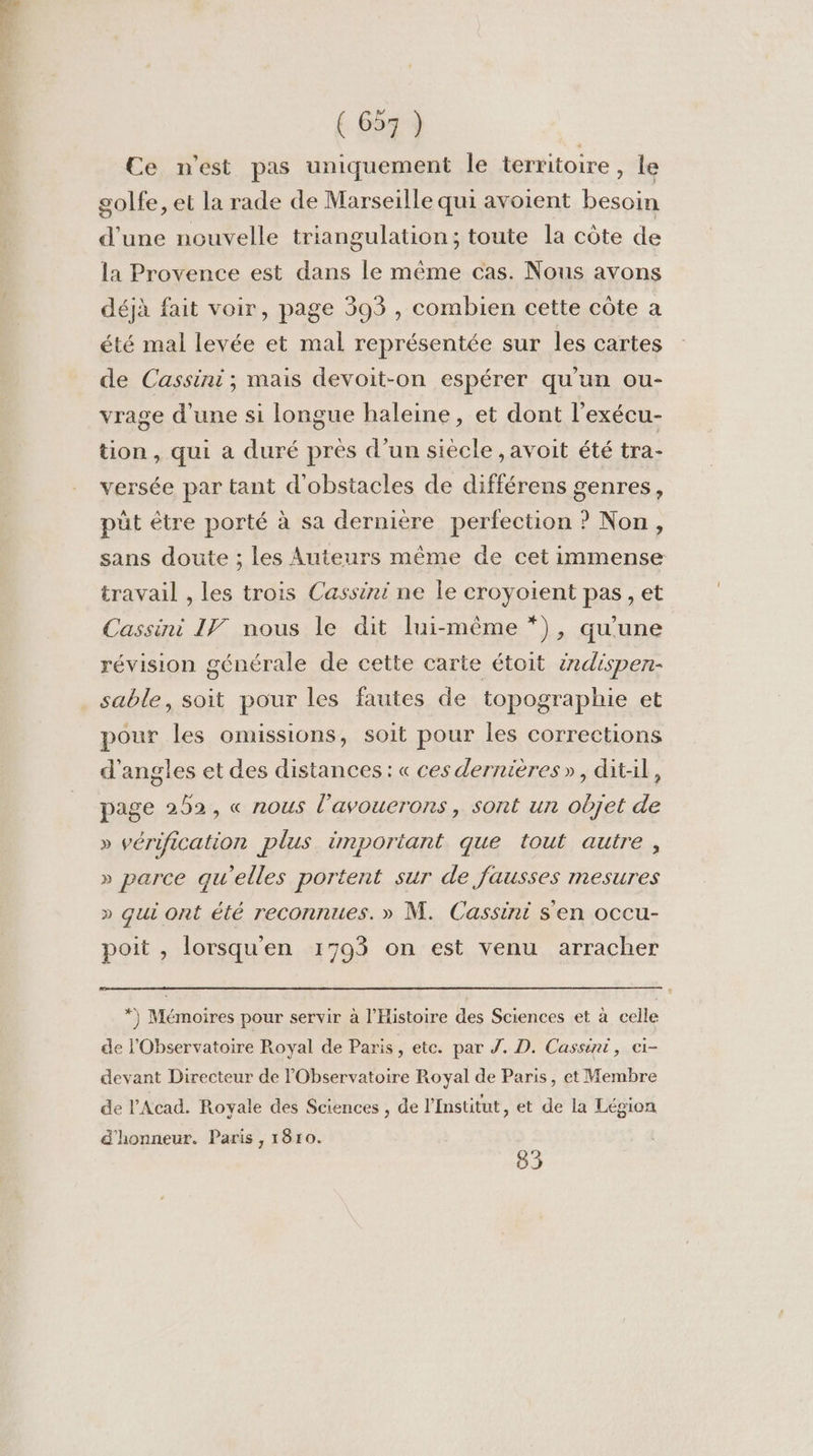 Ce n'est pas uniquement le territoire, le golfe, et la rade de Marseille qui avoient besoin d’une nouvelle triangulation; toute la côte de la Provence est dans le même cas. Nous avons déjà fait voir, page 393 , combien cette côte a été mal levée et mal représentée sur les cartes de Cassini; mais devoit-on espérer qu'un ou- vrage d'une si longue haleine, et dont l’exécu- tion , qui a duré près d’un siecle , avoit été tra- versée par tant d'obstacles de différens genres, pût être porté à sa derniere perfection ? Non, sans doute ; les Auteurs même de cet immense travail , les trois Cassini ne le croyoient pas, et Cassini If] nous le dit lui-même *), qu'une révision générale de cette carte étoit 2dispen- sable, soit pour les fautes de topographie et pour les omissions, soit pour les corrections d'angles et des distances: « ces dernières», dit-il, page 252, « nous l'avouerons, sont un objet de » vérification plus. important que tout autre, » parce qu'elles portent sur de fausses mesures » qui ont été reconnues. » M. Cassini s'en occu- poit , lorsquen 17093 on est venu arracher *) Mémoires pour servir à l'Histoire des Sciences et à celle de l'Observatoire Royal de Paris, etc. par Z. D. Cassini, ci- devant Directeur de l'Observatoire Royal de Paris, et Membre de l'Acad. Royale des Sciences , de l’Institut, et de la Légion d'honneur. Paris , 1810. 83