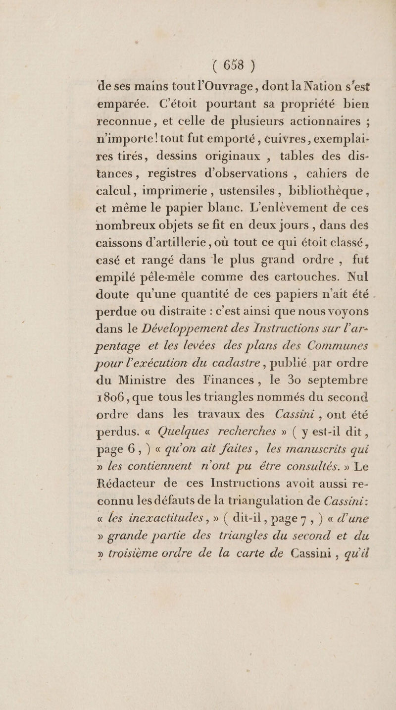 de ses mains tout l’'Ouvrage, dont la Nation s’est emparée. C'étoit pourtant sa propriété bien reconnue , et celle de plusieurs actionnaires ; n'importe! tout fut emporté, cuivres, exemplai- res tirés, dessins originaux , tables des dis- tances, registres d'observations , cahiers de calcul, imprimerie , ustensiles, bibliothèque, et même le papier blanc. L’enlèvement de ces nombreux objets se fit en deux jours , dans des caissons d'artillerie , où tout ce qui étoit classé, casé et rangé dans le plus grand ordre , fut empilé pêle-mêle comme des cartouches. Nul doute qu’une quantité de ces papiers n'ait été perdue ou distraite : c'est ainsi que nous voyons dans le Développement des Instructions sur l’ar- pentage et les levées des plans des Communes pour l'exécution du cadastre , publié par ordre du Ministre des Finances, le 30 septembre 1806 , que tous les triangles nommés du second ordre dans les travaux des Cassini, ont été perdus. « Quelques recherches » ( y est-il dit, page 6, ) « qu'on ait faites, les manuscrits qui » les contiennent n'ont pu étre consultés. » Le Rédacteur de ces Instructions avoit aussi re- connu les défauts de la triangulation de Cassini: « les inexactitudes,» ( dit-il, page 7, ) « d’une » grande partie des triangles du second et du » troisième ordre de la carte de Cassini, qu'il