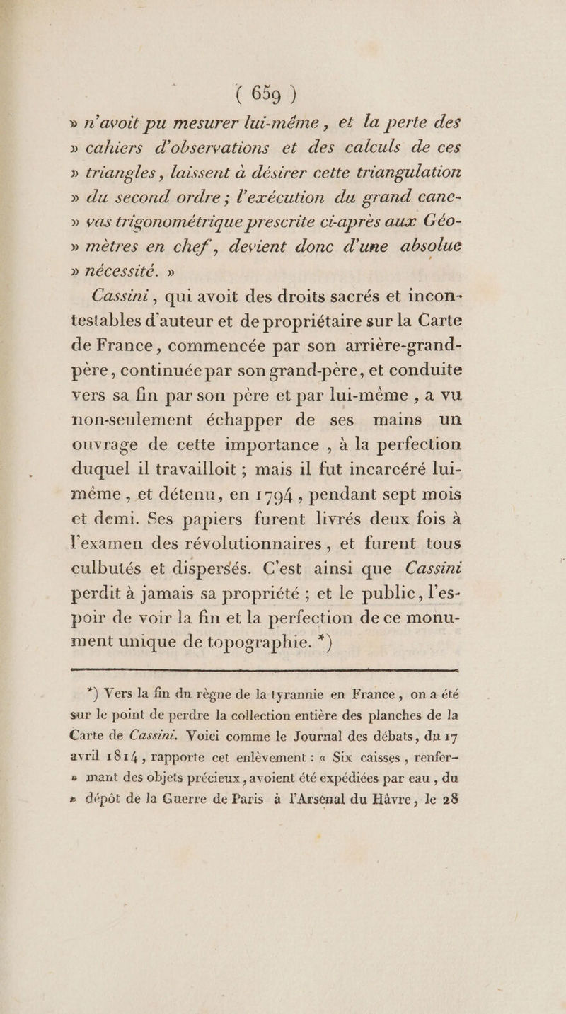 » n’avoit pu mesurer lui-même , et la perte des » cahiers d'observations et des calculs de ces » triangles , laissent à désirer cette triangulation » du second ordre ; l'exécution du grand cane- » vas trigonométrique prescrite Ci-aprés aux Géo- » mètres en chef, devient donc d'une absolue » nécessité. » Cassini, qui avoit des droits sacrés et incon- testables d'auteur et de propriétaire sur la Carte de France, commencée par son arrière-grand- père, continuée par son grand-père, et conduite vers sa fin par son père et par lui-même , a vu non-seulement échapper de ses mains un ouvrage de cette importance , à la perfection duquel il travailloit ; mais il fut incarcéré lui- même , et détenu, en 1794 , pendant sept mois et demi. Ses papiers furent livrés deux fois à l'examen des révolutionnaires, et furent tous culbutés et dispersés. C'est ainsi que Cassini perdit à jamais sa propriété ; et le public, l'es- poir de voir la fin et la perfection de ce monu- ment unique de topographie. *) *) Vers la fin du règne de la tyrannie en France, on a été sur le point de perdre la collection entière des planches de la Carte de Cassini. Voici comme le Journal des débats, dn 17 avril 1814, rapporte cet enlèvement : « Six caisses , renfer- » imant des objets précieux, avoient été expédiées par eau , du » dépôt de la Guerre de Paris à l’Arsenal du Hävre, le 28