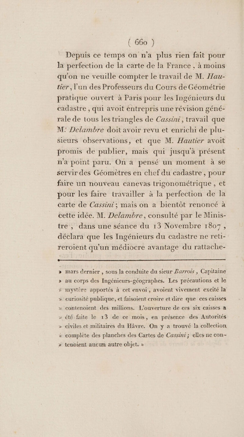Depuis ce temps on n’a plus rien fait pour la perfection de la carte de la France , à moins qu'on ne veuille compter Le travail de M. Hau- ter, l'un des Professeurs du Cours de Géométrie pratique ouvert à Paris pour les Ingénieurs du cadastre , qui avoit éntrepris une révision géné- rale de tous les triangles de Cassini, travail que M: Delambre doit avoir revu et enrichi de plu- sieurs observations, et que M. Hautier avoit promis de publier, mais qui jusqu'à présent n'a point paru. On à pensé un moment à se servir des Géomètres en chef du cadastre , pour faire un nouveau canevas trigonométrique , et pour les faire travailler à la perfection de la carte de Cassini ; mais on a bientôt renoncé à cette idée. M. Delambre, consulté par le Minis- tre , dans une séance du 13 Novembre 1807, déclara que les Ingénieurs du cadastre ne reti- reroient qu'un médiocre avantage du rattache- » mars dernier , sous la conduite du sieur Barroës , Capitaine &gt;» au corps des Ingénicurs-géographes. Les précautions et le ÿ mystère apportés à cet envoi, avoient vivement excité la » curiosité publique, et faisoient croire et dire que ces caisses » contenoient des millions. L'ouverture de ces six caisses a » été faite le 13 de ce mois, en présence des Autorités » civiles et militaires du Häâvre. On y a trouvé la collection _* complète des planches des Cartes de Cassint ; elles ne con- » tenoient aucun autre objet. »
