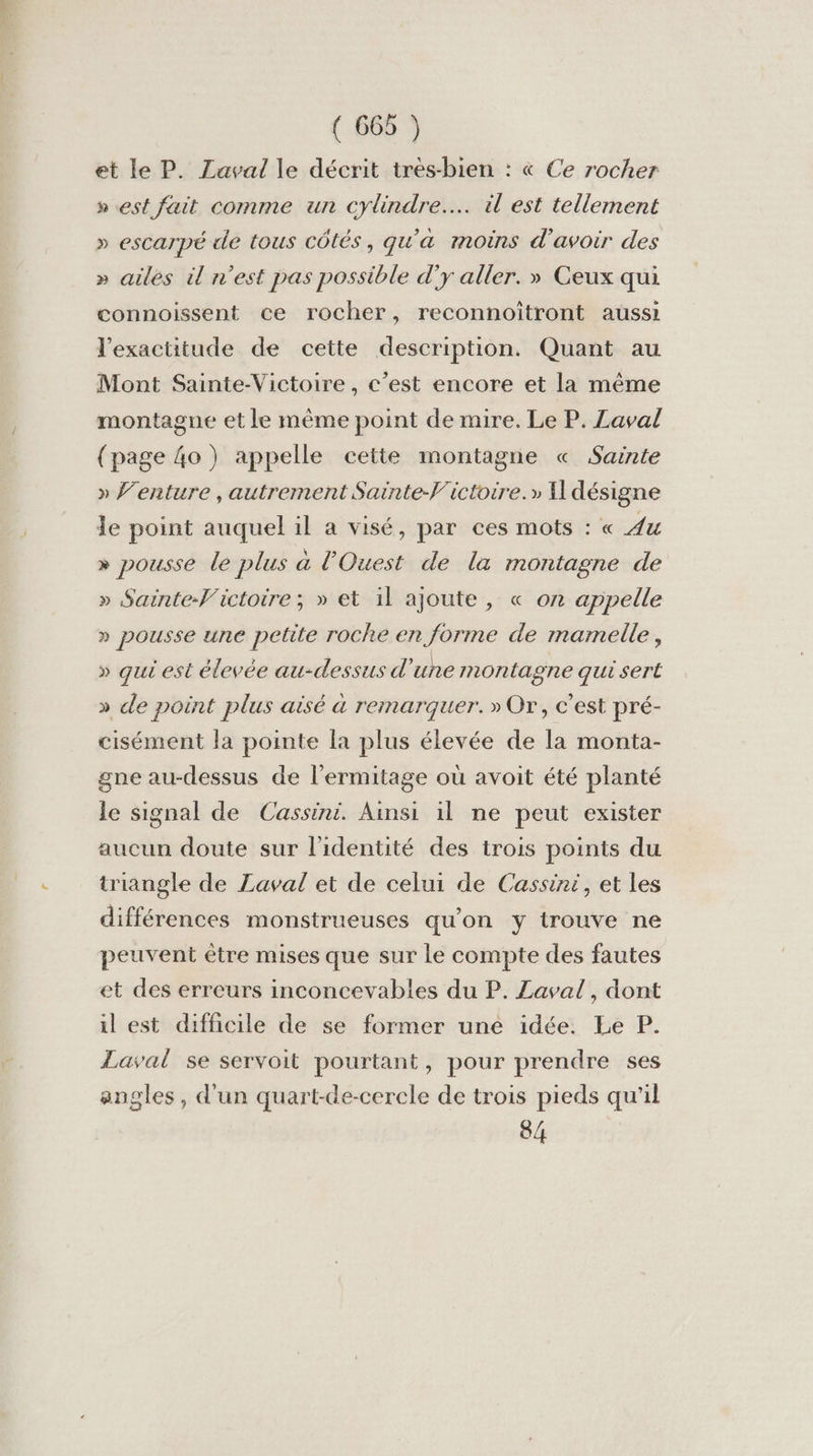 et le P. Laval le décrit très-bien : « Ce rocher » est fait comme un cylindre. il est tellement » escarpé de tous côtés, qu'a moins d’avoir des » ailes ü n’est pas possible d’y aller. » Ceux qui connoissent ce rocher, reconnoïitront aussi l'exactitude de cette description. Quant au Mont Sainte-Victoire, c’est encore et la même montagne et le même point de mire. Le P. Laval (page 4o ) appelle cette montagne « Sainte » Venture , autrement Sainte-f'ictoire.» 11 désigne le point auquel il a visé, par ces mots : « Au » pousse le plus a l'Ouest de la montagne de » Sainte-Victoire ; » et il ajoute, « on appelle » pousse une petite roche en forme de mamelle, » qui est élevée au-dessus d ‘une montagne qui sert » de point plus aisé à remarquer. » Or, c’est pré- cisément la pointe la plus élevée de la monta- gne au-dessus de l’ermitage où avoit été planté le signal de Cassini. Ainsi il ne peut exister aucun doute sur l'identité des trois points du triangle de Laval et de celui de Cassini, et les différences monstrueuses qu'on y trouve ne peuvent être mises que sur le compte des fautes et des erreurs inconcevables du P. Laval, dont il est difficile de se former une idée. Le P. Laval se servoit pourtant, pour prendre ses angles, d'un quart-de-cercle de trois pieds qu'il 84