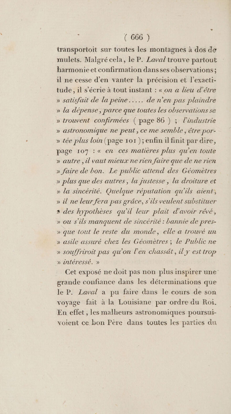 transportoit sur toutes les montagnes à dos de mulets. Malgré cela, le P. Laval trouve partout barmonie et confirmation dansses observations ; il ne cesse d’en vanter la précision et l’exacti- tude, il s’écrie à tout instant : «on a lieu d’étre » satisfait de la peine... de n’en pas plaindre » la dépense, parce que toutes les observations se » trouvent confirmées ( page 86 ) ; l'industrie » astronomique ne peut , ce me semble, étre por- » tée plus loin (page 101 ); enfin il finit par dire, page 107 : « en ces matières plus qu’en toute » autre , il vaut rnieux ne rien faire que de ne rien » faire de bon. Le public attend des Géomètres » plus que des autres, la justesse , la droiture et » la sincérité. Quelque réputation qu'ils aient, » il ne leur fera pas grâce, s'ils veulent substituer » des hypothèses qu'il leur plait d’avoir révé, » ou s'ils manquent de sincérité : bannie de pres- » que tout le reste du monde, elle a trouvé un » asile assuré chez les Géomètres ; le Public ne V » souffriroit pas qu’on l'en chassät, il y est trop » intéressé. » Cet exposé ne doit pas non plus inspirer une” grande confiance dans les déterminations que le P. Laval a pu faire dans le cours de son voyage fait à la Louisiane par ordre du Roi. En effet , les malheurs astronomiques poursui- voient ce bon Père dans toutes les parties du