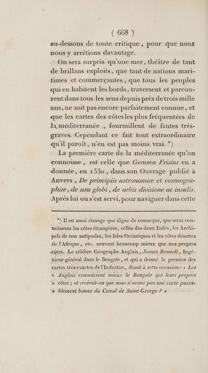 au-dessous de toute critique , pour que nous nous y arrétions davantage. On sera surpris qu'une mer, théâtre de tant de brillans exploits, que tant de nations mari- times et commerçantes , que tous les peuples qui en habitent les bords, traversent et parcou- rent dans tous les sens depuis près detrois mille ans, ne soit pas encore parfaitement connue, et que les cartes des côtesles plus fréquentées de 1a méditerranée , fourmillent de fautes très- graves. Cependant ce fait tout extraordinaire qu'il paroit, n’en est pas moins vrai. *) La première carte de la méditerranée qu’on connoisse , est celle que Gemma Frisius en a donnée, en 1530 , dans son Ouvrage publié à Anvers , De principüs astronomiæ et cosmogra- phicæ, de usu globi, de orbis divisione ac insulis. Aprés lui on s’est servi, pour naviguer dans cette *) Il est aussi étrange que digne de remarque, que nous con- noissons les côtes étrangères, celles des deux Indes, les Archi- pels de nos antipodes, les Isles Océaniques et les côtes désertes de l'Afrique, etc. souvent beaucoup mieux que nos propres -cQtes. Le célèbre Géographe Anglais , James Rennell, Ingé- nieur-général dans le Bengale, et qui a donné le premier des cartes très-exactes de l’Indostan, disoit à cette occasion: « Les » Anglais connoïssent mieux le Bengale que leurs propres » côtes ; et croiroit-on que nous n'avons pas une carte passæ » lement bonne du Canal de Saint-George ? »