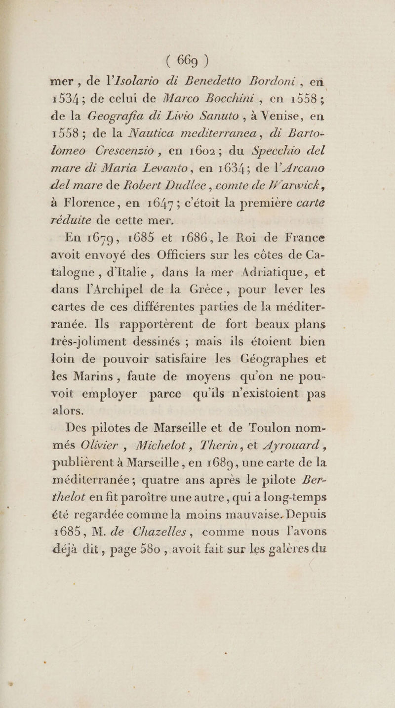 mer , de l’Zsolario di Benedetto Bordoni, en 1534; de celui de Marco Bocchini , en 1558 : de la Geografia di Livio Sanuto , à Venise, en 1558; de la Vautica mediterranea, di Barto- domeo Crescenzio , en 1602; du Specchio del mare di Maria Levanto, en 1634; de l’4rcano del mare de Robert Dudlee , comte de Warwick, à Florence, en 1647; c'étoit la première carte réduite de cette mer. En 1679, 1685 et 1686, le Roi de France avoit envoyé des Officiers sur les côtes de Ca- talogne , d'Italie, dans la mer Adriatique, et dans l’Archipel de la Grèce, pour lever les cartes de ces différentes parties de la méditer- ranée. Ils rapportèrent de fort beaux plans tres-joliment dessinés ; mais ils étoient bien loin de pouvoir satisfaire les Géographes et les Marins , faute de moyens qu'on ne pour- voit employer parce qu'ils nexisioient pas alors. Des pilotes de Marseille et de Toulon nom- més Olivier , Michelot, Therin, et Ayrouard , publièrent à Marseille , en 1689, une carte de la méditerranée; quatre ans après le pilote Ber- thelot en fit paroïitre une autre, qui a long-temps été regardée comme la moins mauvaise. Depuis 1685, M. de Chazelles, comme nous l'avons déjà dit, page 580 , avoit fait sur les galères du