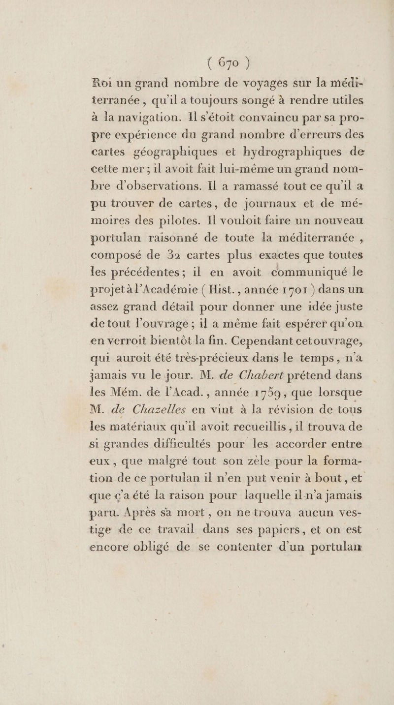 Roi un grand nombre de voyages sur la médi- terranée , quil a toujours songé à rendre utiles à la navigation. Il s'étoit convaincu par sa pro- pre expérience du grand nombre d'erreurs des cartes géographiques et hydrographiques de cette mer; il avoit fait lui-même un grand nom- bre d'observations. Il à ramassé tout ce qu'il a pu trouver de cartes, de journaux et de mé- moires des pilotes. Il vouloit faire un nouveau portulan raisonné de toute la méditerranée , composé de 32 cartes plus exactes que toutes les précédentes; il en avoit communiqué le projet à l’Académie ( Hist., année 1701) dans un assez grand détail pour donner une idée juste de tout l'ouvrage ; il a méme fait espérer qu'on en verroit bientôt la fin. Cependant cetouvrage, qui auroit été très-précieux dans le temps, n'a jamais vu le jour. M. de Chabert prétend dans les Mém. de l’Acad., année 1759, que lorsque M. de Chazelles en vint à la révision de tous les matériaux qu'il avoit recueillis , il trouva de si grandes difficultés pour les accorder entre eux, que malgré tout son zele pour la forma- tion de ce portulan il n’en put venir à bout, et que çaété la raison pour laquelle iln'a jamais paru. Après sa mort, on ne trouva aucun ves- tige de ce travail dans ses papiers, et on est encore obligé de se contenter d’un portulan