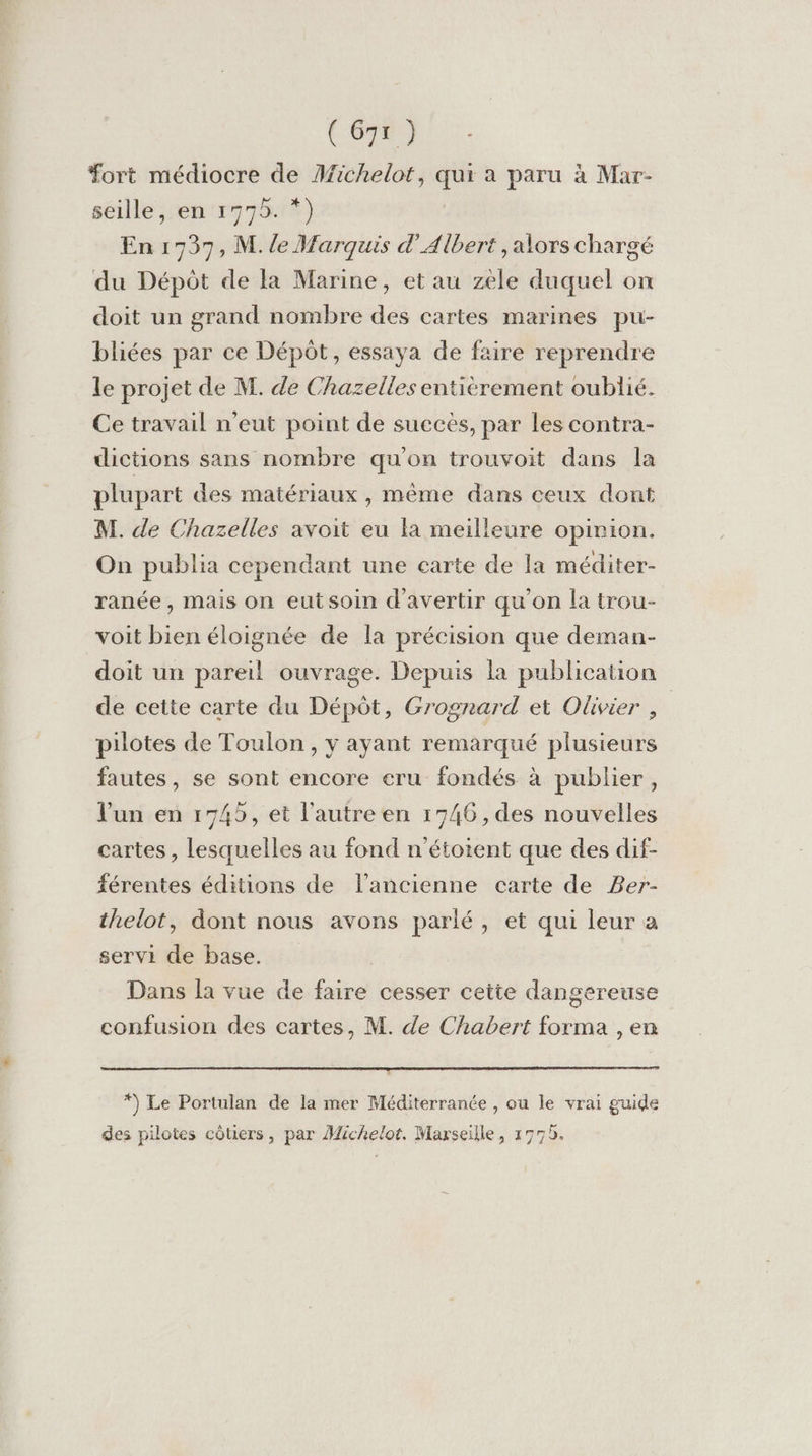 Fort médiocre de Michelot, qui a paru à Mar- seille, en 1775. *) En 1737, M. le Marquis d'Albert, alors chargé du Dépôt de la Marine, et au zele duquel on doit un grand nombre des cartes marines pu- bliées par ce Dépôt, essaya de faire reprendre le projet de M. de Chazelles entièrement oublié. Ce travail n'eut point de succes, par les contra- dictions sans nombre qu'on trouvoit dans la plupart des matériaux , même dans ceux dont M. de Chazelles avoit eu la meilleure opinion. On publia cependant une carte de la méditer- ranée, mais on eutsoin d'avertir qu'on la trou- voit bien éloignée de la précision que deman- doit un pareil ouvrage. Depuis la publication de cette carte du Dépôt, Grognard et Olivier , | pilotes de Toulon, y ayant remarqué plusieurs fautes, se sont encore cru fondés à publier, l'un en 1745, et l’autre en 1746 , des nouvelles cartes , lesquelles au fond n'’étoient que des dif- férentes éditions de l’ancienne carte de Ber- thelot, dont nous avons parlé, et qui leur à servi de base. Dans la vue de faire cesser cette dangereuse confusion des cartes, M. de Chabert forma , en *) Le Portulan de la mer Méditerranée , ou le vrai guide des pilotes côtiers, par Michelot. Marseille, 1779.