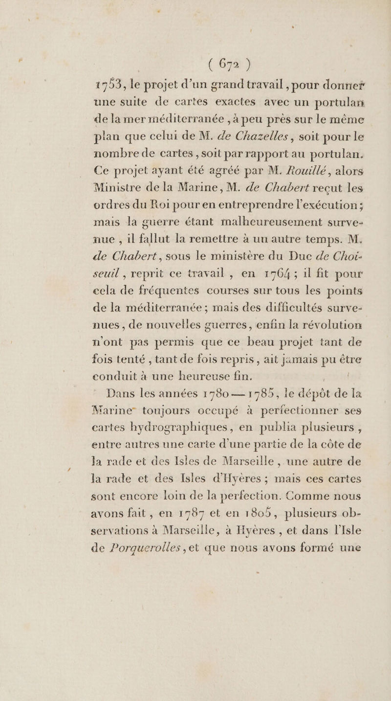 1553, le projet d’un grand travail , pour donne une suite de cartes exactes avec un portulan de la mer méditerranée , à peu près sur le même plan que celui de M. de Chazelles, soit pour le nombre de cartes , soit par rapport au portulan. Ce projet ayant été agréé par M. Rouillé, alors Ministre de la Marine, M. de Chabert reçut les ordres du Roi pour en entreprendre l'exécution; mais la guerre étant malheureusement surve- nue , il fallut la remettre à un autre temps. M. de Chabert, sous le ministère du Due de Choi- seuil , reprit ce travail, en 1764; il fit pour cela de fréquentes courses sur tous les points de la méditerranée ; mais des difficultés surve- nues , de nouvelles guerres, enfin la révolution nont pas permis que ce beau projet tant de fois tenté , tant de fois repris, ait jamais pu être conduit à une heureuse fin. ter Dans les années 17980— 1985, le dépôt de la Marine” toujours occupé à perfectionner ses cartes hydrographiques, en publia plusieurs , entre autres une carte d'une partie de la côte de la rade et des Isles de Marseille, une autre de la rade et des Isles d'Hyères ; mais ces cartes sont encore loin de la perfection. Comme nous avons fait, en 1787 et en 1805, plusieurs ob- servations à Marseille, à Hyères , et dans l'Isle de Porquerolles ,et que nous avons formé une