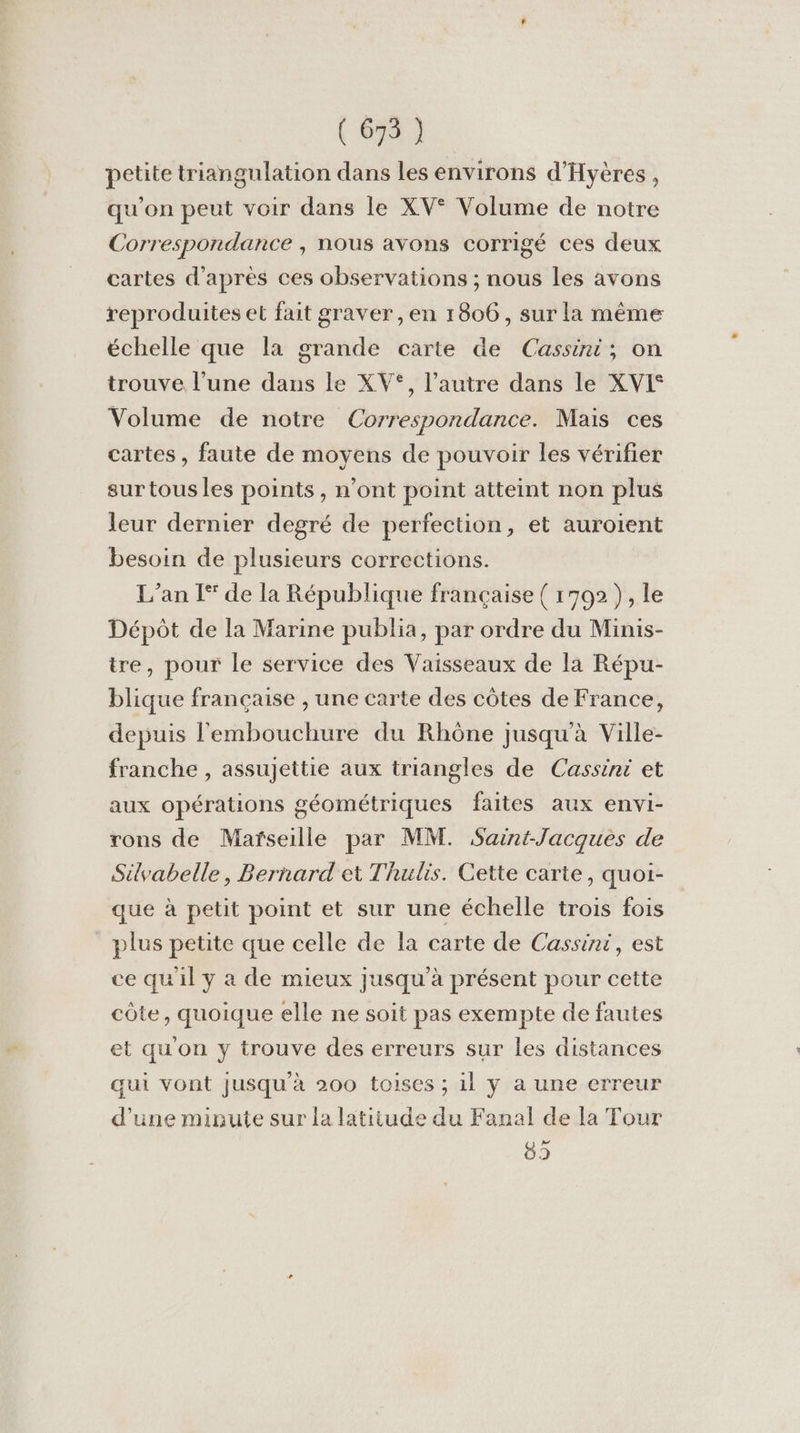 ( 675 ) petite triangulation dans les environs d'Hyères, qu’on peut voir dans le XV° Volume de notre Correspondance , nous avons corrigé ces deux cartes d’après ces observations ; nous les avons reproduites et fait graver , en 1806, sur la même échelle que la grande carte de Cassini; on trouve l’une dans le XV*, l’autre dans le XVI® Volume de notre Correspondance. Mais ces cartes, faute de moyens de pouvoir les vérifier sur tous les points, n'ont point atteint non plus leur dernier degré de perfection, et auroient besoin de plusieurs corrections. L’an I* de la République française { 1792 ), le Dépôt de la Marine publia, par ordre du Minis- tre, pour le service des Vaisseaux de la Répu- blique française , une carte des côtes de France, depuis l'embouchure du Rhône jusqu'à Ville- franche , assujettie aux triangles de Cassini et aux opérations géométriques faites aux envi- rons de Mañseille par MM. Saint-Jacques de Silvabelle, Bernard et Thulis. Cette carte, quoi- que à petit point et sur une échelle trois fois plus petite que celle de la carte de Cassini, est ce quil y a de mieux jusqu'à présent pour cette côte, quoique elle ne soit pas exempte de fautes et qu'on y trouve des erreurs sur les distances qui vont Jusqu'à 200 toises ; 1l y a une erreur d'une minute sur la latitude du Fanal de la Tour 89